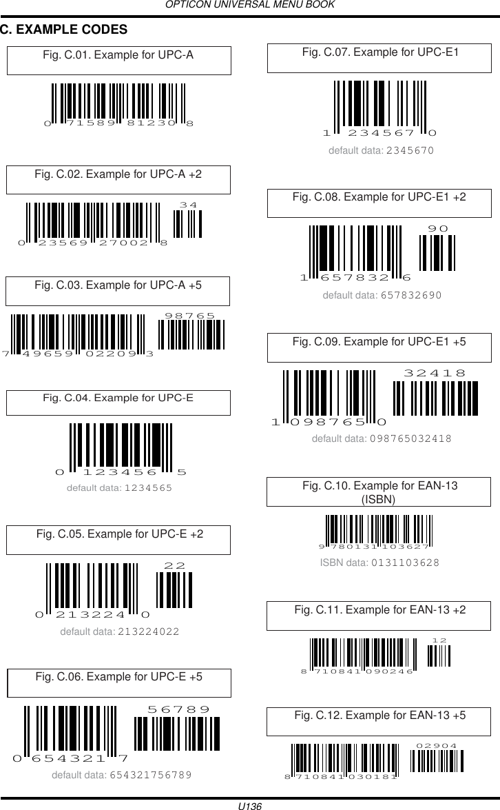 OPTICON UNIVERSAL MENU BOOKU136C. EXAMPLE CODES Fig. C.01. Example for UPC-A 71589 8123008Fig. C.02. Example for UPC-A +2 23569 270020834Fig. C.03. Example for UPC-A +5 49659 022097987653Fig. C.04. Example for UPC-E 0 5123456default data: 1234565Fig. C.05. Example for UPC-E +2022213224 0default data: 213224022Fig. C.06. Example for UPC-E +5 0765432156789default data: 654321756789Fig. C.07. Example for UPC-E11 0234567default data: 2345670Fig. C.08. Example for UPC-E1 +2 1 665783290default data: 657832690Fig. C.09. Example for UPC-E1 +5 1 009876532418default data: 098765032418Fig. C.10. Example for EAN-13(ISBN) 9 780131 103627ISBN data: 0131103628Fig. C.11. Example for EAN-13 +2812710841 090246Fig. C.12. Example for EAN-13 +58 71084102904030181