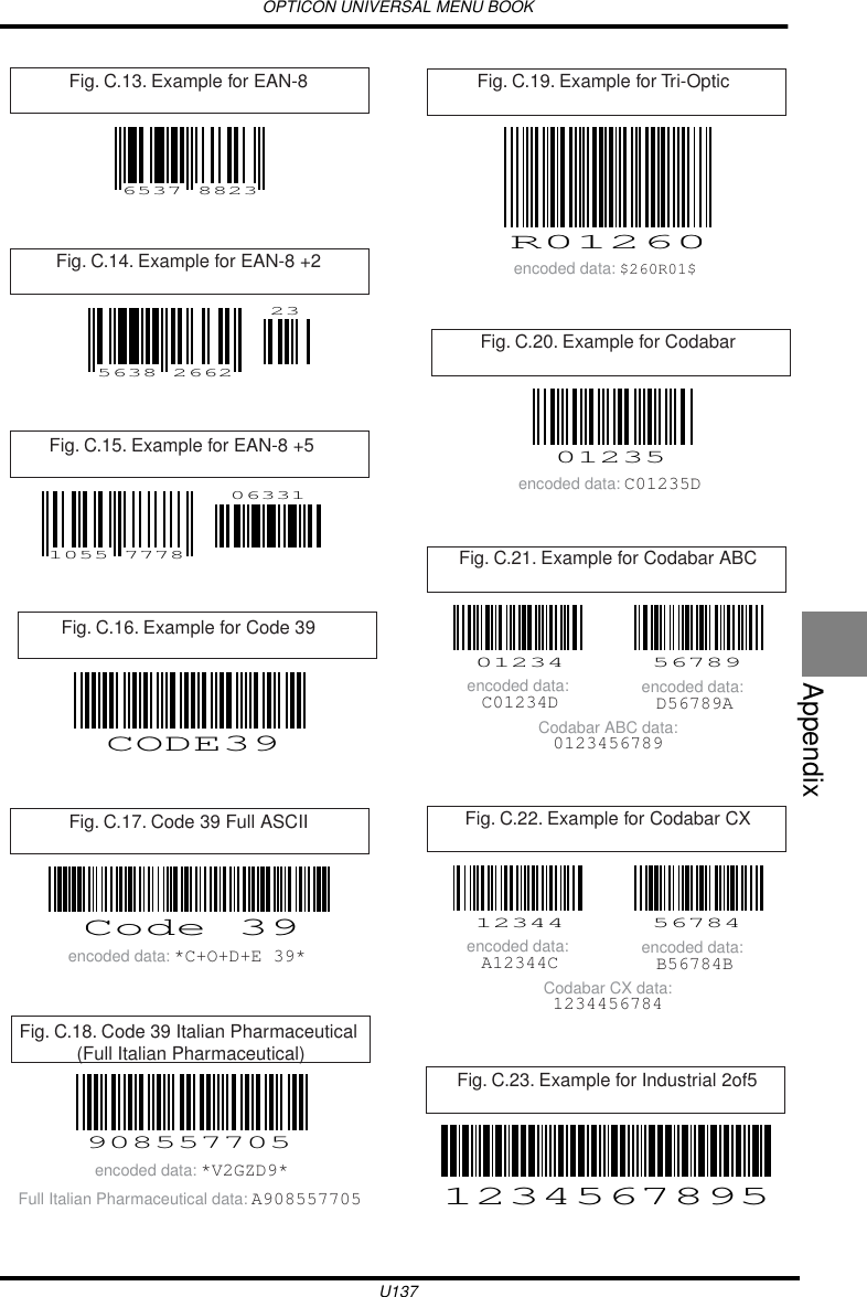 OPTICON UNIVERSAL MENU BOOKU137AppendixFig. C.13. Example for EAN-8 6537 8823Fig. C.14. Example for EAN-8 +2 5638 266223Fig. C.15. Example for EAN-8 +5 063311055 7778Fig. C.16. Example for Code 39 CODE39Fig. C.17. Code 39 Full ASCII Code 39encoded data: *C+O+D+E 39*Fig. C.18. Code 39 Italian Pharmaceutical (Full Italian Pharmaceutical)908557705encoded data: *V2GZD9*Full Italian Pharmaceutical data: A908557705Fig. C.19. Example for Tri-OpticR01260encoded data: $260R01$Fig. C.20. Example for Codabar01235encoded data: C01235DFig. C.21. Example for Codabar ABC01234 56789encoded data: C01234D encoded data: D56789ACodabar ABC data:0123456789Fig. C.22. Example for Codabar CX12344 56784encoded data: A12344C encoded data: B56784BCodabar CX data:1234456784Fig. C.23. Example for Industrial 2of51234567895