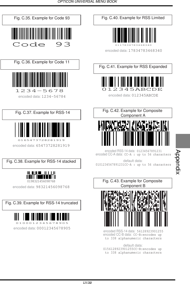 OPTICON UNIVERSAL MENU BOOKU139Appendix  Fig. C.35. Example for Code 93Code 93Fig. C.36. Example for Code 111234-5678encoded data: 1234-56784Fig. C.37. Example for RSS-140165473728281919encoded data: 65473728281919Fig. C.38. Example for RSS-14 stacked0198321456098768encoded data: 98321456098768Fig. C.39. Example for RSS-14 truncated0100012345678905encoded data: 00012345678905Fig. C.40. Example for RSS Limited0117834783468340encoded data: 17834783468340Fig. C.41. Example for RSS Expanded012345ABCDEencoded data: 012345ABCDEFig. C.42. Example for Composite Component Adefault data: 0101234567891231CC-A : up to 56 charactersencoded RSS-14 data:  01234567891231encoded CC-A data:  CC-A : up to 56 charactersFig. C.43. Example for Composite Component Bdefault data: 0156128923901255CC-B:encodes up to 338 alphanumeric charactersencoded RSS-14 data:  56128923901255encoded CC-B data:  CC-B:encodes up to 338 alphanumeric characters