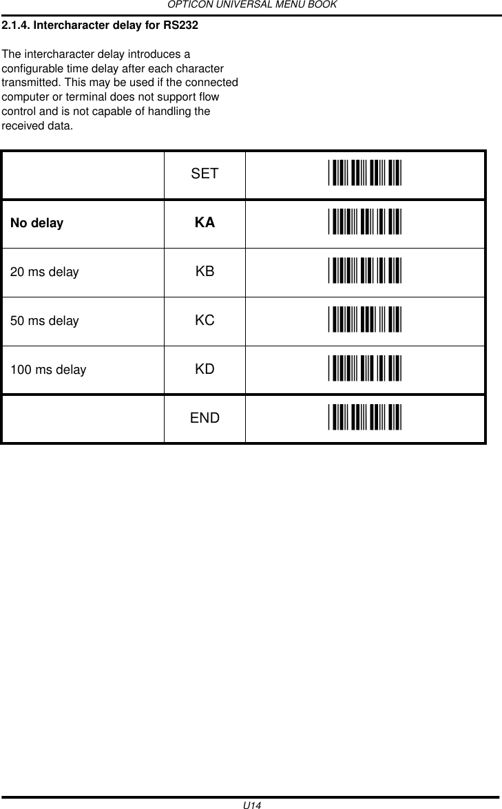 OPTICON UNIVERSAL MENU BOOKU142.1.4. Intercharacter delay for RS232The intercharacter delay introduces a configurable time delay after each character transmitted. This may be used if the connected computer or terminal does not support flow control and is not capable of handling the received data.  SET _ZZ_No delay KA _KA_20 ms delay KB _KB_50 ms delay KC _KC_100 ms delay KD _KD_END _ZZ_