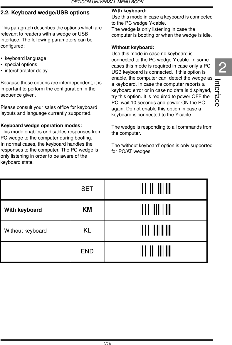 OPTICON UNIVERSAL MENU BOOKU15Interface22.2. Keyboard wedge/USB options This paragraph describes the options which are relevant to readers with a wedge or USB interface. The following parameters can be configured: • keyboard language• special options• intercharacter delayBecause these options are interdependent, it is important to perform the configuration in the sequence given.Please consult your sales office for keyboard layouts and language currently supported.Keyboard wedge operation modes:This mode enables or disables responses from PC wedge to the computer during booting. In normal cases, the keyboard handles the responses to the computer. The PC wedge is only listening in order to be aware of the keyboard state.With keyboard:Use this mode in case a keyboard is connected to the PC wedge Y-cable.The wedge is only listening in case the computer is booting or when the wedge is idle.Without keyboard:Use this mode in case no keyboard is connected to the PC wedge Y-cable. In some cases this mode is required in case only a PC USB keyboard is connected. If this option is enable, the computer can  detect the wedge as a keyboard. In case the computer reports a keyboard error or in case no data is displayed, try this option. It is required to power OFF the PC, wait 10 seconds and power ON the PC again. Do not enable this option in case a keyboard is connected to the Y-cable.The wedge is responding to all commands from the computer.The ‘without keyboard’ option is only supported for PC/AT wedges.  SET _ZZ_With keyboard KM _KM_Without keyboard KL _KL_END _ZZ_