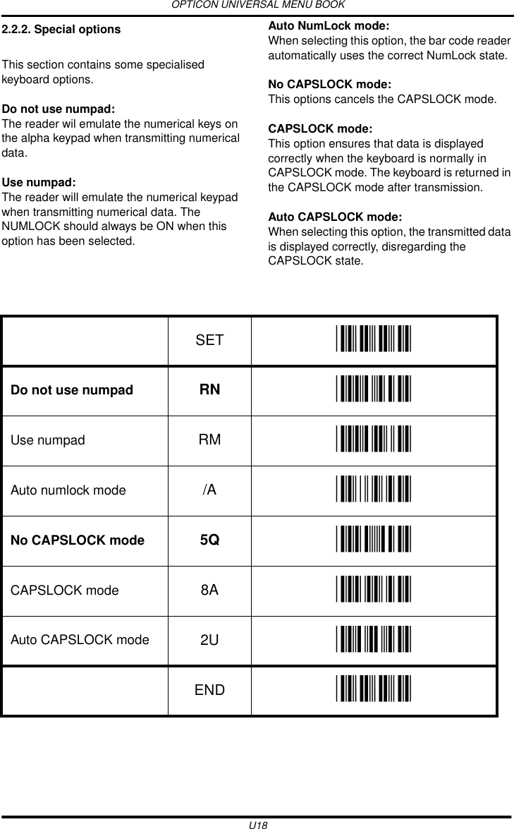 OPTICON UNIVERSAL MENU BOOKU182.2.2. Special optionsThis section contains some specialised keyboard options.Do not use numpad: The reader wil emulate the numerical keys on the alpha keypad when transmitting numerical data.Use numpad: The reader will emulate the numerical keypad when transmitting numerical data. The NUMLOCK should always be ON when this option has been selected.Auto NumLock mode: When selecting this option, the bar code reader automatically uses the correct NumLock state.No CAPSLOCK mode: This options cancels the CAPSLOCK mode.CAPSLOCK mode: This option ensures that data is displayed correctly when the keyboard is normally in CAPSLOCK mode. The keyboard is returned in the CAPSLOCK mode after transmission.Auto CAPSLOCK mode:When selecting this option, the transmitted data is displayed correctly, disregarding the CAPSLOCK state.  SET _ZZ_Do not use numpad RN _RN_Use numpad RM _RM_Auto numlock mode /A _/A_No CAPSLOCK mode 5Q _5Q_CAPSLOCK mode 8A _8A_Auto CAPSLOCK mode 2U _2U_END _ZZ_