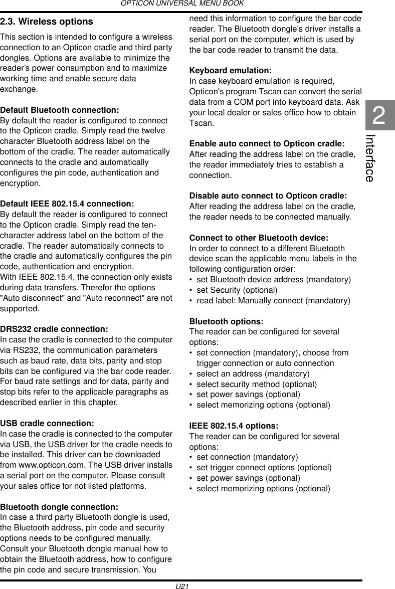 OPTICON UNIVERSAL MENU BOOKU21Interface22.3. Wireless optionsThis section is intended to configure a wireless connection to an Opticon cradle and third party dongles. Options are available to minimize the reader’s power consumption and to maximize working time and enable secure data exchange.Default Bluetooth connection:By default the reader is configured to connect to the Opticon cradle. Simply read the twelve character Bluetooth address label on the bottom of the cradle. The reader automatically connects to the cradle and automatically configures the pin code, authentication and encryption. Default IEEE 802.15.4 connection:By default the reader is configured to connect to the Opticon cradle. Simply read the ten-character address label on the bottom of the cradle. The reader automatically connects to the cradle and automatically configures the pin code, authentication and encryption.With IEEE 802.15.4, the connection only exists during data transfers. Therefor the options &quot;Auto disconnect&quot; and &quot;Auto reconnect&quot; are not supported.DRS232 cradle connection:In case the cradle is connected to the computer via RS232, the communication parameters such as baud rate, data bits, parity and stop bits can be configured via the bar code reader. For baud rate settings and for data, parity and stop bits refer to the applicable paragraphs as described earlier in this chapter.USB cradle connection:In case the cradle is connected to the computer via USB, the USB driver for the cradle needs to be installed. This driver can be downloaded from www.opticon.com. The USB driver installs a serial port on the computer. Please consult your sales office for not listed platforms.Bluetooth dongle connection:In case a third party Bluetooth dongle is used, the Bluetooth address, pin code and security options needs to be configured manually. Consult your Bluetooth dongle manual how to obtain the Bluetooth address, how to configure the pin code and secure transmission. You need this information to configure the bar code reader. The Bluetooth dongle&apos;s driver installs a serial port on the computer, which is used by the bar code reader to transmit the data.Keyboard emulation:In case keyboard emulation is required, Opticon&apos;s program Tscan can convert the serial data from a COM port into keyboard data. Ask your local dealer or sales office how to obtain Tscan.Enable auto connect to Opticon cradle: After reading the address label on the cradle, the reader immediately tries to establish a connection.Disable auto connect to Opticon cradle: After reading the address label on the cradle, the reader needs to be connected manually.Connect to other Bluetooth device:In order to connect to a different Bluetooth device scan the applicable menu labels in the following configuration order:• set Bluetooth device address (mandatory)• set Security (optional)• read label: Manually connect (mandatory)Bluetooth options:The reader can be configured for several  options:• set connection (mandatory), choose from trigger connection or auto connection• select an address (mandatory)• select security method (optional)• set power savings (optional)• select memorizing options (optional)IEEE 802.15.4 options:The reader can be configured for several  options:• set connection (mandatory)• set trigger connect options (optional)• set power savings (optional)• select memorizing options (optional)