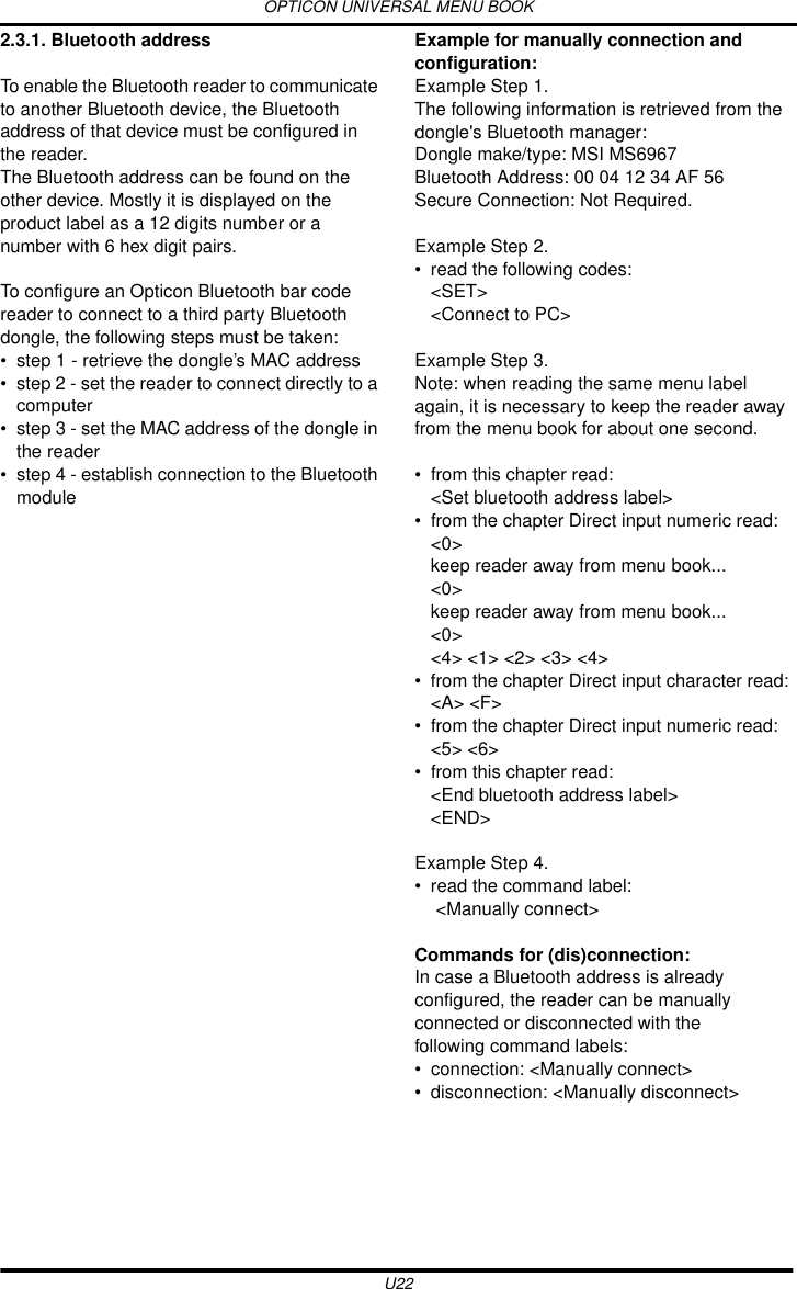 OPTICON UNIVERSAL MENU BOOKU222.3.1. Bluetooth addressTo enable the Bluetooth reader to communicate to another Bluetooth device, the Bluetooth address of that device must be configured in the reader. The Bluetooth address can be found on the other device. Mostly it is displayed on the product label as a 12 digits number or a number with 6 hex digit pairs.To configure an Opticon Bluetooth bar code reader to connect to a third party Bluetooth dongle, the following steps must be taken:• step 1 - retrieve the dongle’s MAC address• step 2 - set the reader to connect directly to a computer• step 3 - set the MAC address of the dongle in the reader• step 4 - establish connection to the Bluetooth moduleExample for manually connection and configuration:Example Step 1.The following information is retrieved from the dongle&apos;s Bluetooth manager:Dongle make/type: MSI MS6967Bluetooth Address: 00 04 12 34 AF 56Secure Connection: Not Required.Example Step 2.• read the following codes:&lt;SET&gt;&lt;Connect to PC&gt; Example Step 3.Note: when reading the same menu label again, it is necessary to keep the reader away from the menu book for about one second.• from this chapter read:&lt;Set bluetooth address label&gt;• from the chapter Direct input numeric read:&lt;0&gt;keep reader away from menu book...&lt;0&gt;keep reader away from menu book...&lt;0&gt;&lt;4&gt; &lt;1&gt; &lt;2&gt; &lt;3&gt; &lt;4&gt;• from the chapter Direct input character read:&lt;A&gt; &lt;F&gt;• from the chapter Direct input numeric read:&lt;5&gt; &lt;6&gt;• from this chapter read:&lt;End bluetooth address label&gt;&lt;END&gt;Example Step 4.• read the command label: &lt;Manually connect&gt;Commands for (dis)connection:In case a Bluetooth address is already configured, the reader can be manually connected or disconnected with the following command labels:• connection: &lt;Manually connect&gt; • disconnection: &lt;Manually disconnect&gt;