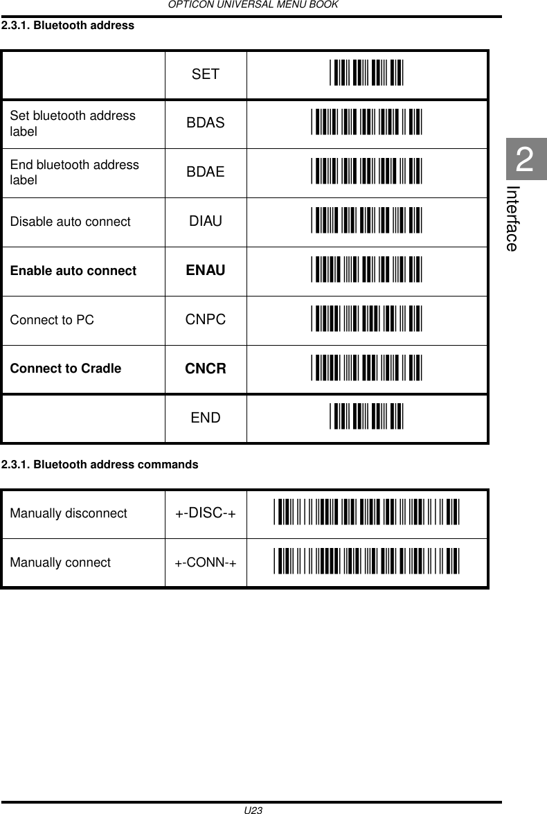 OPTICON UNIVERSAL MENU BOOKU23Interface22.3.1. Bluetooth address 2.3.1. Bluetooth address commands SET _ZZ_Set bluetooth address label BDAS _BDAS_End bluetooth address label BDAE _BDAE_Disable auto connect DIAU _DIAU_Enable auto connect ENAU _ENAU_Connect to PC CNPC _CNPC_Connect to Cradle CNCR _CNCR_END _ZZ_Manually disconnect +-DISC-+ _+-DISC-+_Manually connect +-CONN-+ _+-CONN-+_