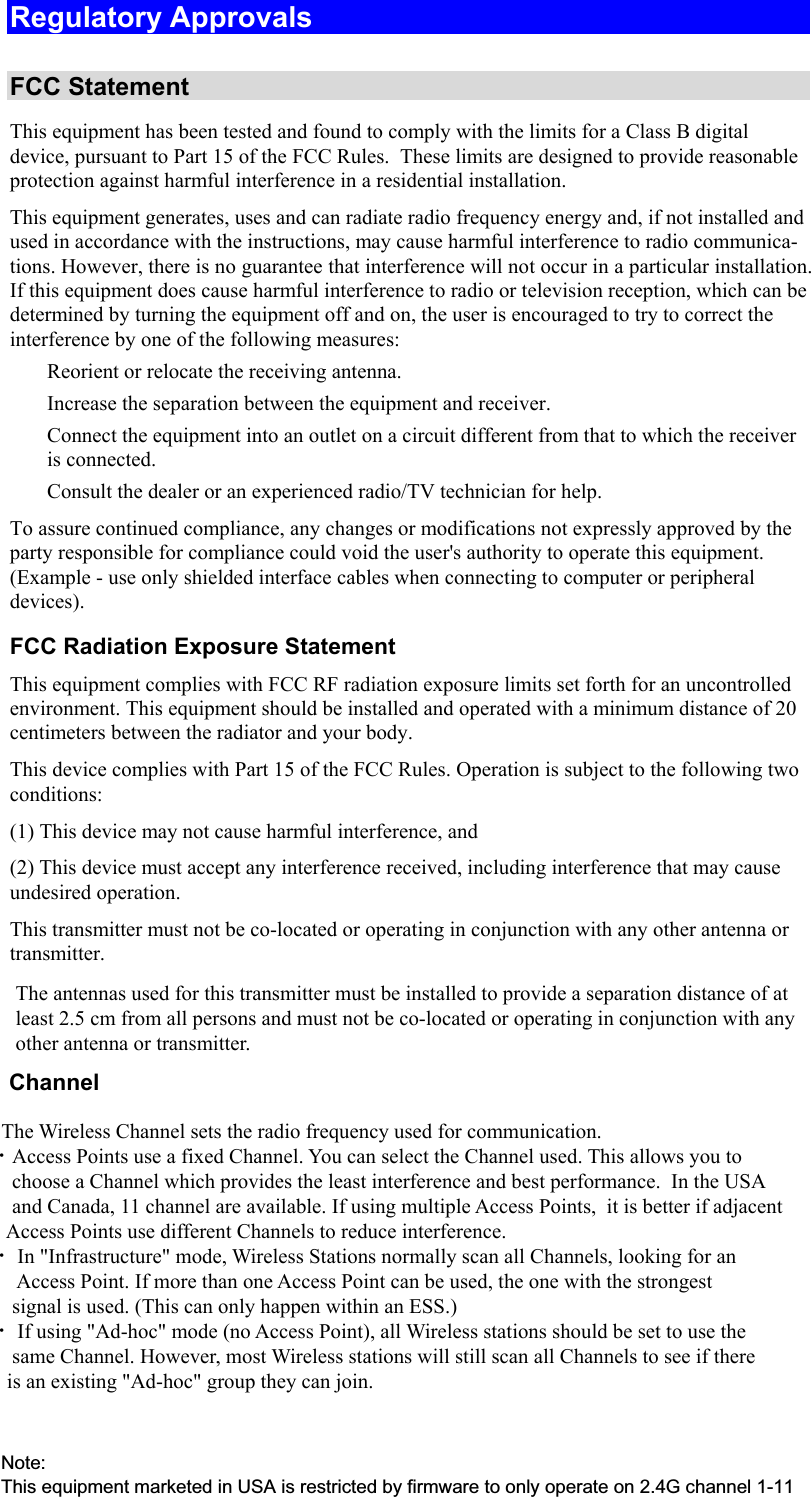  Regulatory Approvals  FCC Statement This equipment has been tested and found to comply with the limits for a Class B digital device, pursuant to Part 15 of the FCC Rules.  These limits are designed to provide reasonable protection against harmful interference in a residential installation.  This equipment generates, uses and can radiate radio frequency energy and, if not installed and used in accordance with the instructions, may cause harmful interference to radio communica-tions. However, there is no guarantee that interference will not occur in a particular installation. If this equipment does cause harmful interference to radio or television reception, which can be determined by turning the equipment off and on, the user is encouraged to try to correct the interference by one of the following measures:  Reorient or relocate the receiving antenna.  Increase the separation between the equipment and receiver.  Connect the equipment into an outlet on a circuit different from that to which the receiver is connected.  Consult the dealer or an experienced radio/TV technician for help. To assure continued compliance, any changes or modifications not expressly approved by the party responsible for compliance could void the user&apos;s authority to operate this equipment. (Example - use only shielded interface cables when connecting to computer or peripheral devices). FCC Radiation Exposure Statement This equipment complies with FCC RF radiation exposure limits set forth for an uncontrolled environment. This equipment should be installed and operated with a minimum distance of 20 centimeters between the radiator and your body. This device complies with Part 15 of the FCC Rules. Operation is subject to the following two conditions:  (1) This device may not cause harmful interference, and  (2) This device must accept any interference received, including interference that may cause undesired operation. This transmitter must not be co-located or operating in conjunction with any other antenna or transmitter. The antennas used for this transmitter must be installed to provide a separation distance of at least 2.5 cm from all persons and must not be co-located or operating in conjunction with any other antenna or transmitter.       Channel            The Wireless Channel sets the radio frequency used for communication.  •Access Points use a fixed Channel. You can select the Channel used. This allows you to         choose a Channel which provides the least interference and best performance.  In the USA        and Canada, 11 channel are available. If using multiple Access Points,  it is better if adjacent        Access Points use different Channels to reduce interference.  • In &quot;Infrastructure&quot; mode, Wireless Stations normally scan all Channels, looking for an         Access Point. If more than one Access Point can be used, the one with the strongest         signal is used. (This can only happen within an ESS.)  • If using &quot;Ad-hoc&quot; mode (no Access Point), all Wireless stations should be set to use the        same Channel. However, most Wireless stations will still scan all Channels to see if there       is an existing &quot;Ad-hoc&quot; group they can join.Note:This equipment marketed in USA is restricted by firmware to only operate on 2.4G channel 1-11