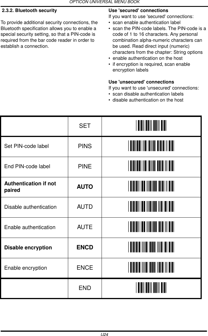 OPTICON UNIVERSAL MENU BOOKU24 2.3.2. Bluetooth securityTo provide additional security connections, the Bluetooth specification allows you to enable a special security setting, so that a PIN-code is required from the bar code reader in order to establish a connection.Use &apos;secured&apos; connectionsIf you want to use &apos;secured&apos; connections:• scan enable authentication label• scan the PIN-code labels. The PIN-code is a code of 1 to 16 characters. Any personal combination alpha-numeric characters can be used. Read direct input (numeric) characters from the chapter: String options• enable authentication on the host• if encryption is required, scan enable encryption labelsUse &apos;unsecured&apos; connectionsIf you want to use &apos;unsecured&apos; connections:• scan disable authentication labels• disable authentication on the host  SET _ZZ_Set PIN-code label PINS _PINS_End PIN-code label PINE _PINE_Authentication if not paired AUTO _AUTO_Disable authentication AUTD _AUTD_Enable authentication AUTE _AUTE_Disable encryption ENCD _ENCD_Enable encryption ENCE _ENCE_END _ZZ_