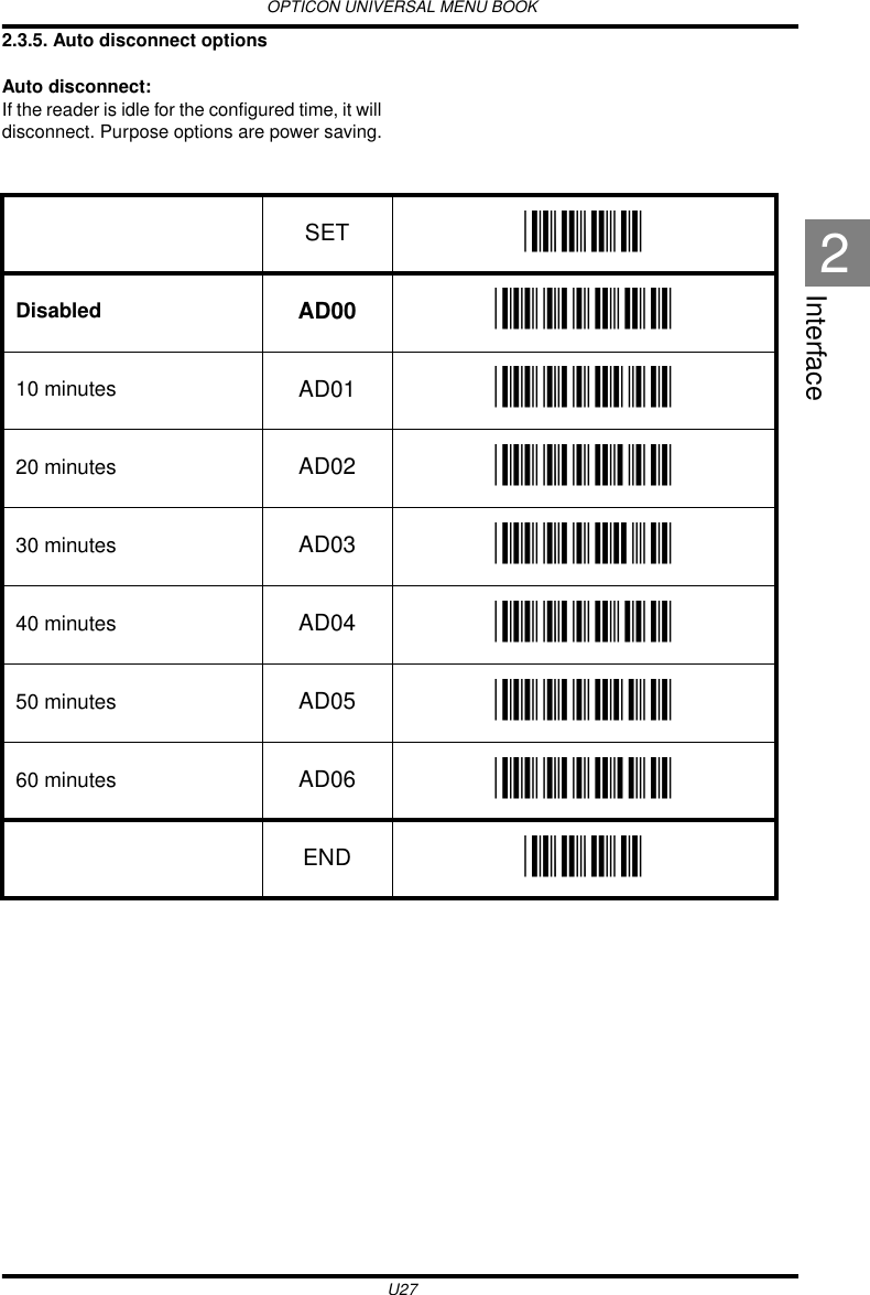 OPTICON UNIVERSAL MENU BOOKU27Interface22.3.5. Auto disconnect optionsAuto disconnect:If the reader is idle for the configured time, it will disconnect. Purpose options are power saving.   SET _ZZ_Disabled AD00 _AD00_10 minutes AD01 _AD01_20 minutes AD02 _AD02_30 minutes AD03 _AD03_40 minutes AD04 _AD04_50 minutes AD05 _AD05_60 minutes AD06 _AD06_END _ZZ_