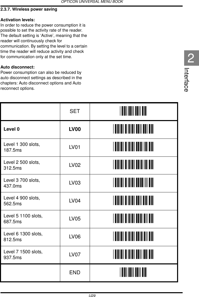 OPTICON UNIVERSAL MENU BOOKU29Interface22.3.7. Wireless power savingActivation levels:In order to reduce the power consumption it is possible to set the activity rate of the reader. The default setting is ‘Active’, meaning that the reader will continuously check for communication. By setting the level to a certain time the reader will reduce activity and check for communication only at the set time.Auto disconnect:Power consumption can also be reduced by auto disconnect settings as described in the chapters: Auto disconnect options and Auto reconnect options.   SET _ZZ_Level 0 LV00 _LV00_Level 1 300 slots, 187.5ms LV01 _LV01_Level 2 500 slots, 312.5ms LV02 _LV02_Level 3 700 slots, 437.0ms LV03 _LV03_Level 4 900 slots, 562.5ms LV04 _LV04_Level 5 1100 slots, 687.5ms LV05 _LV05_Level 6 1300 slots, 812.5ms LV06 _LV06_Level 7 1500 slots, 937.5ms LV07 _LV07_END _ZZ_