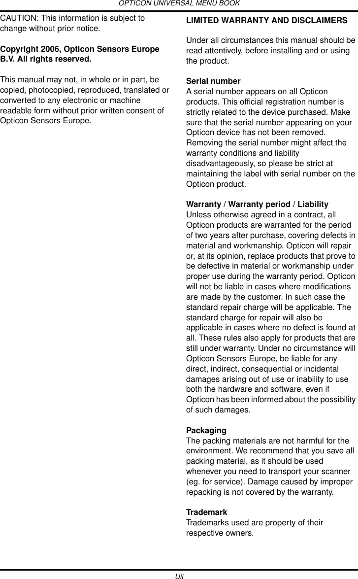 OPTICON UNIVERSAL MENU BOOKUiiCAUTION: This information is subject to change without prior notice. Copyright 2006, Opticon Sensors Europe B.V. All rights reserved.This manual may not, in whole or in part, be copied, photocopied, reproduced, translated or converted to any electronic or machine readable form without prior written consent of Opticon Sensors Europe.LIMITED WARRANTY AND DISCLAIMERSUnder all circumstances this manual should be read attentively, before installing and or using the product.Serial number A serial number appears on all Opticon products. This official registration number is strictly related to the device purchased. Make sure that the serial number appearing on your Opticon device has not been removed. Removing the serial number might affect the warranty conditions and liability disadvantageously, so please be strict at maintaining the label with serial number on the Opticon product.Warranty / Warranty period / LiabilityUnless otherwise agreed in a contract, all Opticon products are warranted for the period of two years after purchase, covering defects in material and workmanship. Opticon will repair or, at its opinion, replace products that prove to be defective in material or workmanship under proper use during the warranty period. Opticon will not be liable in cases where modifications are made by the customer. In such case the standard repair charge will be applicable. The standard charge for repair will also be applicable in cases where no defect is found at all. These rules also apply for products that are still under warranty. Under no circumstance will Opticon Sensors Europe, be liable for any direct, indirect, consequential or incidental damages arising out of use or inability to use both the hardware and software, even if Opticon has been informed about the possibility of such damages.PackagingThe packing materials are not harmful for the environment. We recommend that you save all packing material, as it should be used whenever you need to transport your scanner (eg. for service). Damage caused by improper repacking is not covered by the warranty.TrademarkTrademarks used are property of their respective owners.