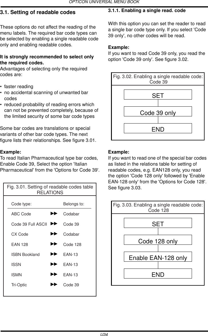 OPTICON UNIVERSAL MENU BOOKU343.1. Setting of readable codesThese options do not affect the reading of the menu labels. The required bar code types can be selected by enabling a single readable code only and enabling readable codes.It is strongly recommended to select only the required codes.Advantages of selecting only the required codes are:• faster reading• no accidental scanning of unwanted bar codes• reduced probability of reading errors which can not be prevented completely, because of the limited security of some bar code typesSome bar codes are translations or special variants of other bar code types. The next figure lists their relationships. See figure 3.01.Example:To read Italian Pharmaceutical type bar codes, Enable Code 39, Select the option &apos;Italian Pharmaceutical&apos; from the &apos;Options for Code 39&apos;.3.1.1. Enabling a single read. codeWith this option you can set the reader to read a single bar code type only. If you select &apos;Code 39 only&apos;, no other codes will be read.Example:If you want to read Code 39 only, you read the option &apos;Code 39 only&apos;. See figure 3.02. Example:If you want to read one of the special bar codes as listed in the relations table for setting of readable codes, e.g. EAN128 only, you read the option &apos;Code 128 only&apos; followed by &apos;Enable EAN-128 only&apos; from the &apos;Options for Code 128&apos;. See figure 3.03.Fig. 3.01. Setting of readable codes tableRELATIONSCode type:ABC CodeCode 39 Full ASCIICX CodeEAN 128ISBN BooklandISSNISMNTri-OpticBelongs to:CodabarCode 39CodabarCode 128EAN-13EAN-13EAN-13Code 39Fig. 3.02. Enabling a single readable code: Code 39SETCode 39 onlyENDFig. 3.03. Enabling a single readable code: Code 128SETCode 128 onlyEnable EAN-128 onlyEND
