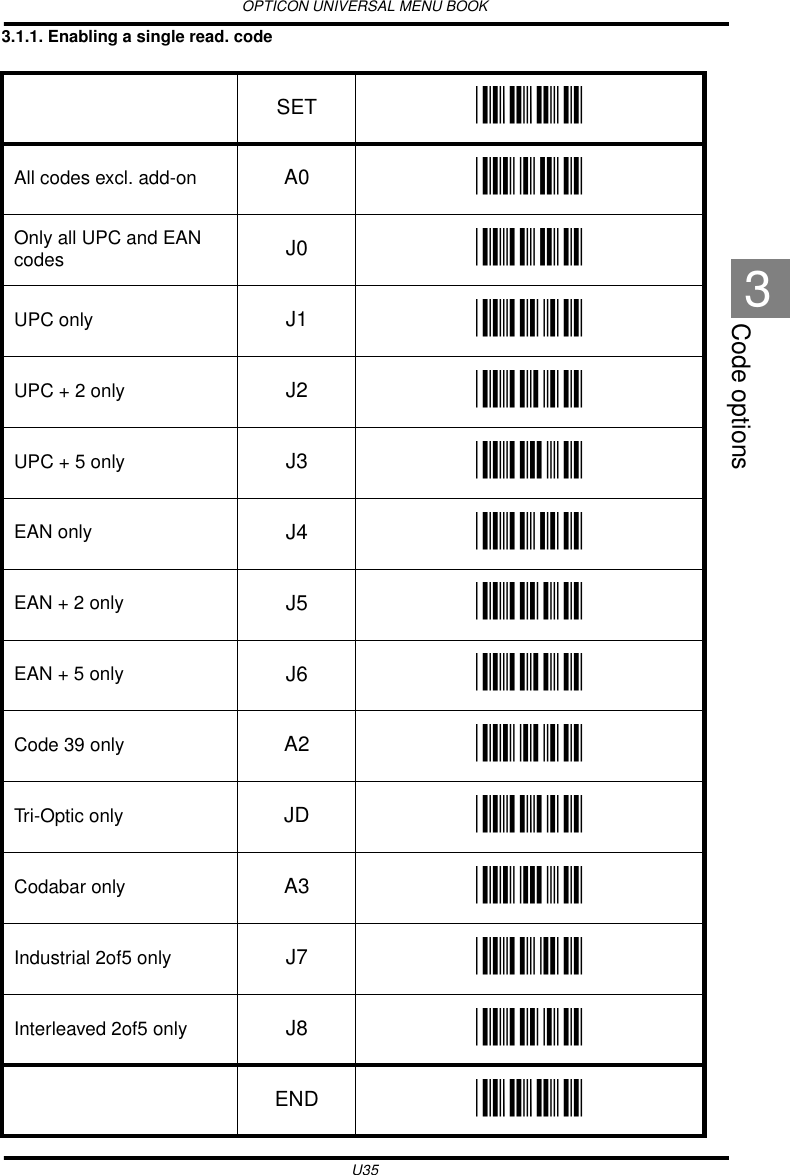 OPTICON UNIVERSAL MENU BOOKU35Code options33.1.1. Enabling a single read. code  SET _ZZ_All codes excl. add-on A0 _A0_Only all UPC and EAN codes J0 _J0_UPC only J1 _J1_UPC + 2 only J2 _J2_UPC + 5 only J3 _J3_EAN only J4 _J4_EAN + 2 only J5 _J5_EAN + 5 only J6 _J6_Code 39 only A2 _A2_Tri-Optic only JD _JD_Codabar only A3 _A3_Industrial 2of5 only J7 _J7_Interleaved 2of5 only J8 _J8_END _ZZ_