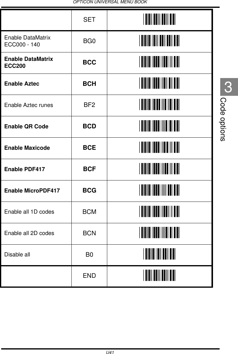 OPTICON UNIVERSAL MENU BOOKU41Code options3Enable DataMatrix ECC000 - 140 BG0 _BG0_Enable DataMatrix ECC200 BCC _BCC_Enable Aztec BCH _BCH_Enable Aztec runes BF2 _BF2_Enable QR Code BCD _BCD_Enable Maxicode BCE _BCE_Enable PDF417 BCF _BCF_Enable MicroPDF417 BCG _BCG_Enable all 1D codes BCM _BCM_Enable all 2D codes BCN _BCN_Disable all B0 _B0_SET _ZZ_END _ZZ_