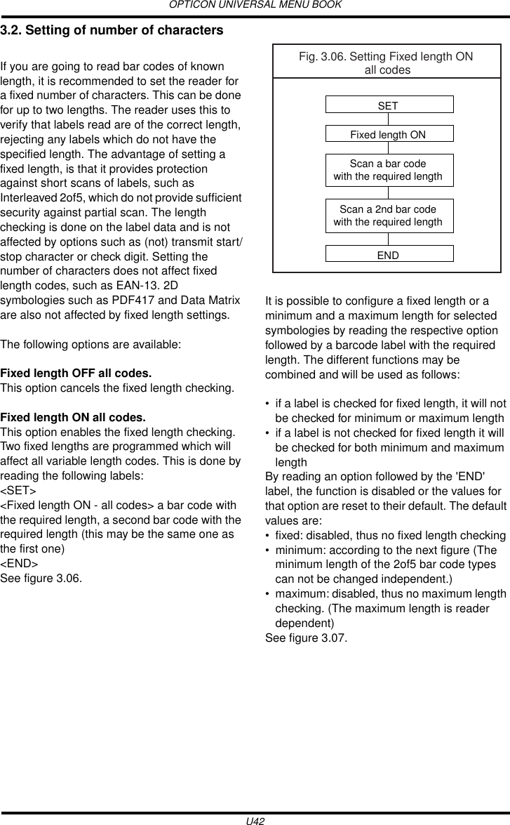 OPTICON UNIVERSAL MENU BOOKU423.2. Setting of number of charactersIf you are going to read bar codes of known length, it is recommended to set the reader for a fixed number of characters. This can be done for up to two lengths. The reader uses this to verify that labels read are of the correct length, rejecting any labels which do not have the specified length. The advantage of setting a fixed length, is that it provides protection against short scans of labels, such as Interleaved 2of5, which do not provide sufficient security against partial scan. The length checking is done on the label data and is not affected by options such as (not) transmit start/stop character or check digit. Setting the number of characters does not affect fixed length codes, such as EAN-13. 2D symbologies such as PDF417 and Data Matrix are also not affected by fixed length settings.The following options are available:Fixed length OFF all codes. This option cancels the fixed length checking.Fixed length ON all codes. This option enables the fixed length checking. Two fixed lengths are programmed which will affect all variable length codes. This is done by reading the following labels:&lt;SET&gt;&lt;Fixed length ON - all codes&gt; a bar code with the required length, a second bar code with the required length (this may be the same one as the first one)&lt;END&gt;See figure 3.06.It is possible to configure a fixed length or a minimum and a maximum length for selected symbologies by reading the respective option followed by a barcode label with the required length. The different functions may be combined and will be used as follows:• if a label is checked for fixed length, it will not be checked for minimum or maximum length• if a label is not checked for fixed length it will be checked for both minimum and maximum lengthBy reading an option followed by the &apos;END&apos; label, the function is disabled or the values for that option are reset to their default. The default values are:• fixed: disabled, thus no fixed length checking• minimum: according to the next figure (The minimum length of the 2of5 bar code types can not be changed independent.)• maximum: disabled, thus no maximum length checking. (The maximum length is reader dependent)See figure 3.07.Fig. 3.06. Setting Fixed length ON all codesSETFixed length ONScan a bar codewith the required lengthScan a 2nd bar codewith the required lengthEND