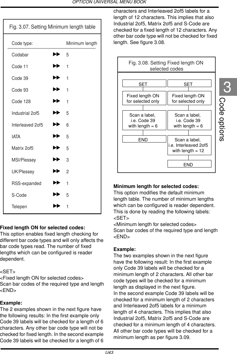 OPTICON UNIVERSAL MENU BOOKU43Code options3Fixed length ON for selected codes:This option enables fixed length checking for different bar code types and will only affects the bar code types read. The number of fixed lengths which can be configured is reader dependent.&lt;SET&gt;&lt;Fixed length ON for selected codes&gt;Scan bar codes of the required type and length&lt;END&gt;Example:The 2 examples shown in the next figure have the following results: In the first example only Code 39 labels will be checked for a length of 6 characters. Any other bar code type will not be checked for fixed length. In the second example Code 39 labels will be checked for a length of 6 characters and Interleaved 2of5 labels for a length of 12 characters. This implies that also Industrial 2of5, Matrix 2of5 and S-Code are checked for a fixed length of 12 characters. Any other bar code type will not be checked for fixed length. See figure 3.08.Minimum length for selected codes:This option modifies the default minimum length table. The number of minimum lengths which can be configured is reader dependent. This is done by reading the following labels:&lt;SET&gt;&lt;Minimum length for selected codes&gt;Scan bar codes of the required type and length&lt;END&gt;Example:The two examples shown in the next figure have the following result: In the first example only Code 39 labels will be checked for a minimum length of 2 characters. All other bar code types will be checked for a minimum length as displayed in the next figure.In the second example Code 39 labels will be checked for a minimum length of 2 characters and Interleaved 2of5 labels for a minimum length of 4 characters. This implies that also Industrial 2of5, Matrix 2of5 and S-Code are checked for a minimum length of 4 characters. All other bar code types will be checked for a minimum length as per figure 3.09.Fig. 3.07. Setting Minimum length tableCode type:CodabarCode 11Code 39 Code 93Code 128Industrial 2of5Interleaved 2of5IATAMatrix 2of5MSI/PlesseyUK/PlesseyRSS-expandedS-CodeTelepenMinimum length51111565532151Fig. 3.08. Setting Fixed length ON selected codesSETFixed length ONfor selected onlyScan a label, i.e. Code 39with length = 6Scan a label, i.e. Interleaved 2of5with length = 12ENDSETFixed length ONfor selected onlyScan a label, i.e. Code 39with length = 6END