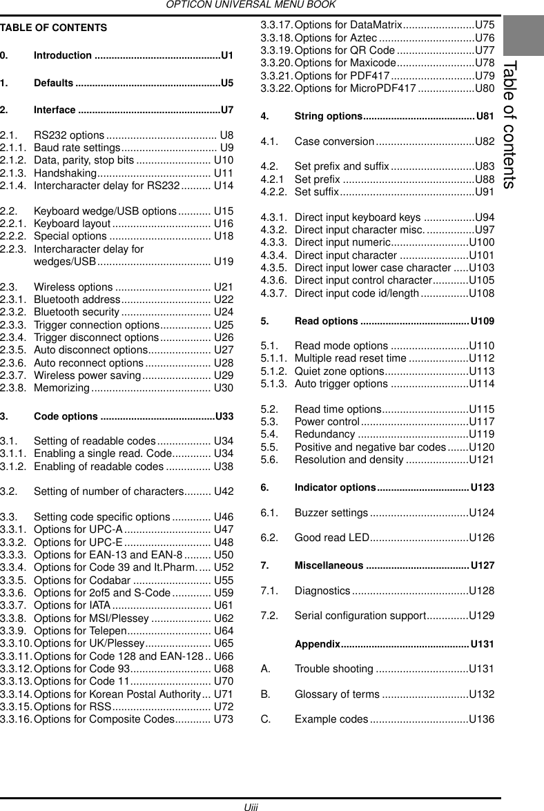 OPTICON UNIVERSAL MENU BOOKUiiiTable of contentsTABLE OF CONTENTS0. Introduction .............................................U11. Defaults ....................................................U52. Interface ...................................................U72.1. RS232 options..................................... U82.1.1. Baud rate settings................................ U92.1.2. Data, parity, stop bits ......................... U102.1.3. Handshaking...................................... U112.1.4. Intercharacter delay for RS232.......... U142.2. Keyboard wedge/USB options........... U152.2.1. Keyboard layout................................. U162.2.2. Special options .................................. U182.2.3. Intercharacter delay for wedges/USB...................................... U192.3. Wireless options ................................ U212.3.1. Bluetooth address.............................. U222.3.2. Bluetooth security .............................. U242.3.3. Trigger connection options................. U252.3.4. Trigger disconnect options................. U262.3.5. Auto disconnect options..................... U272.3.6. Auto reconnect options...................... U282.3.7. Wireless power saving....................... U292.3.8. Memorizing........................................ U303. Code options .........................................U333.1. Setting of readable codes.................. U343.1.1. Enabling a single read. Code............. U343.1.2. Enabling of readable codes ............... U383.2. Setting of number of characters......... U423.3. Setting code specific options............. U463.3.1. Options for UPC-A............................. U473.3.2. Options for UPC-E............................. U483.3.3. Options for EAN-13 and EAN-8......... U503.3.4. Options for Code 39 and It.Pharm..... U523.3.5. Options for Codabar .......................... U553.3.6. Options for 2of5 and S-Code............. U593.3.7. Options for IATA ................................. U613.3.8. Options for MSI/Plessey .................... U623.3.9. Options for Telepen............................ U643.3.10.Options for UK/Plessey...................... U653.3.11.Options for Code 128 and EAN-128.. U663.3.12.Options for Code 93........................... U683.3.13.Options for Code 11........................... U703.3.14.Options for Korean Postal Authority... U713.3.15.Options for RSS................................. U723.3.16.Options for Composite Codes............ U733.3.17.Options for DataMatrix........................U753.3.18.Options for Aztec ................................U763.3.19.Options for QR Code ..........................U773.3.20.Options for Maxicode..........................U783.3.21.Options for PDF417............................U793.3.22.Options for MicroPDF417 ...................U804. String options........................................U814.1. Case conversion.................................U824.2. Set prefix and suffix............................U834.2.1 Set prefix ............................................U884.2.2. Set suffix.............................................U914.3.1. Direct input keyboard keys .................U944.3.2. Direct input character misc.................U974.3.3. Direct input numeric..........................U1004.3.4. Direct input character .......................U1014.3.5. Direct input lower case character .....U1034.3.6. Direct input control character............U1054.3.7. Direct input code id/length................U1085. Read options .......................................U1095.1. Read mode options ..........................U1105.1.1. Multiple read reset time ....................U1125.1.2. Quiet zone options............................U1135.1.3. Auto trigger options ..........................U1145.2. Read time options.............................U1155.3. Power control....................................U1175.4. Redundancy .....................................U1195.5. Positive and negative bar codes.......U1205.6. Resolution and density .....................U1216. Indicator options.................................U1236.1. Buzzer settings.................................U1246.2. Good read LED.................................U1267. Miscellaneous .....................................U1277.1. Diagnostics.......................................U1287.2. Serial configuration support..............U129Appendix..............................................U131A. Trouble shooting ...............................U131B. Glossary of terms .............................U132C. Example codes.................................U136