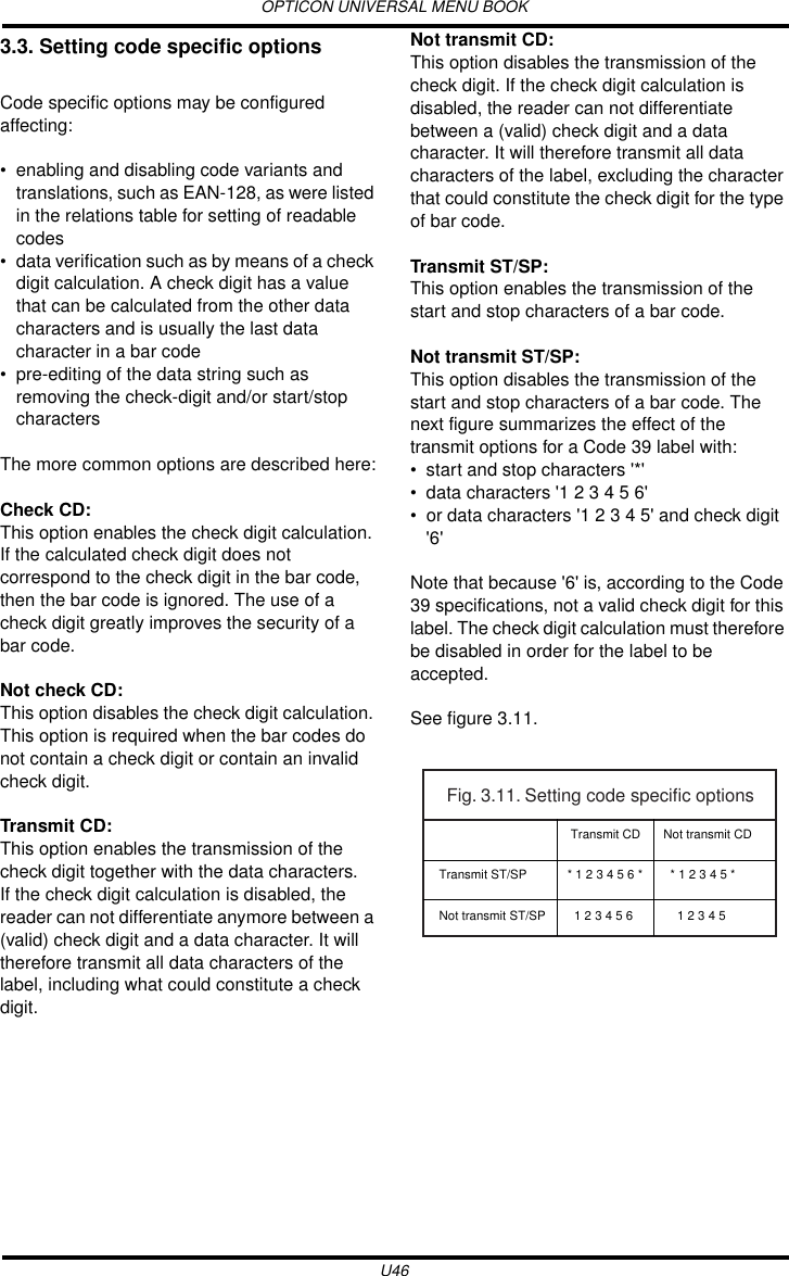 OPTICON UNIVERSAL MENU BOOKU463.3. Setting code specific optionsCode specific options may be configured affecting:• enabling and disabling code variants and translations, such as EAN-128, as were listed in the relations table for setting of readable codes• data verification such as by means of a check digit calculation. A check digit has a value that can be calculated from the other data characters and is usually the last data character in a bar code• pre-editing of the data string such as removing the check-digit and/or start/stop charactersThe more common options are described here:Check CD:This option enables the check digit calculation.If the calculated check digit does not correspond to the check digit in the bar code, then the bar code is ignored. The use of a check digit greatly improves the security of a bar code.Not check CD:This option disables the check digit calculation. This option is required when the bar codes do not contain a check digit or contain an invalid check digit.Transmit CD:This option enables the transmission of the check digit together with the data characters.If the check digit calculation is disabled, the reader can not differentiate anymore between a (valid) check digit and a data character. It will therefore transmit all data characters of the label, including what could constitute a check digit.Not transmit CD:This option disables the transmission of the check digit. If the check digit calculation is disabled, the reader can not differentiate between a (valid) check digit and a data character. It will therefore transmit all data characters of the label, excluding the character that could constitute the check digit for the type of bar code.Transmit ST/SP:This option enables the transmission of the start and stop characters of a bar code.Not transmit ST/SP:This option disables the transmission of the start and stop characters of a bar code. The next figure summarizes the effect of the transmit options for a Code 39 label with:• start and stop characters &apos;*&apos;• data characters &apos;1 2 3 4 5 6&apos;• or data characters &apos;1 2 3 4 5&apos; and check digit &apos;6&apos;Note that because &apos;6&apos; is, according to the Code 39 specifications, not a valid check digit for this label. The check digit calculation must therefore be disabled in order for the label to be accepted.See figure 3.11.Fig. 3.11. Setting code specific optionsTransmit ST/SPNot transmit ST/SP Transmit CD* 1 2 3 4 5 6 *  1 2 3 4 5 6Not transmit CD  * 1 2 3 4 5 *    1 2 3 4 5 