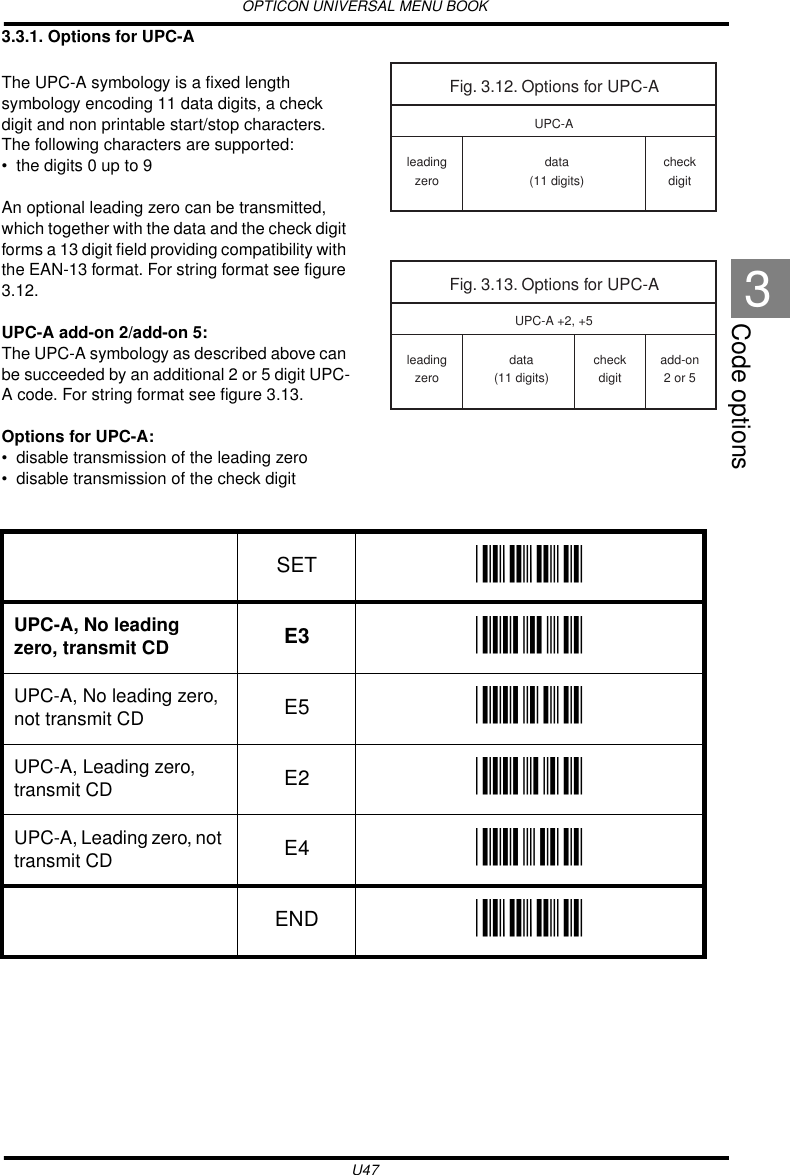 OPTICON UNIVERSAL MENU BOOKU47Code options33.3.1. Options for UPC-AThe UPC-A symbology is a fixed length symbology encoding 11 data digits, a check digit and non printable start/stop characters. The following characters are supported: • the digits 0 up to 9An optional leading zero can be transmitted, which together with the data and the check digit forms a 13 digit field providing compatibility with the EAN-13 format. For string format see figure 3.12.UPC-A add-on 2/add-on 5:The UPC-A symbology as described above can be succeeded by an additional 2 or 5 digit UPC-A code. For string format see figure 3.13.Options for UPC-A:• disable transmission of the leading zero• disable transmission of the check digit  Fig. 3.12. Options for UPC-Aleadingzerodata(11 digits)checkdigitUPC-AFig. 3.13. Options for UPC-Aleadingzerodata(11 digits)add-on2 or 5UPC-A +2, +5checkdigitSET _ZZ_UPC-A, No leading zero, transmit CD E3 _E3_UPC-A, No leading zero, not transmit CD E5 _E5_UPC-A, Leading zero, transmit CD E2 _E2_UPC-A, Leading zero, not transmit CD E4 _E4_END _ZZ_