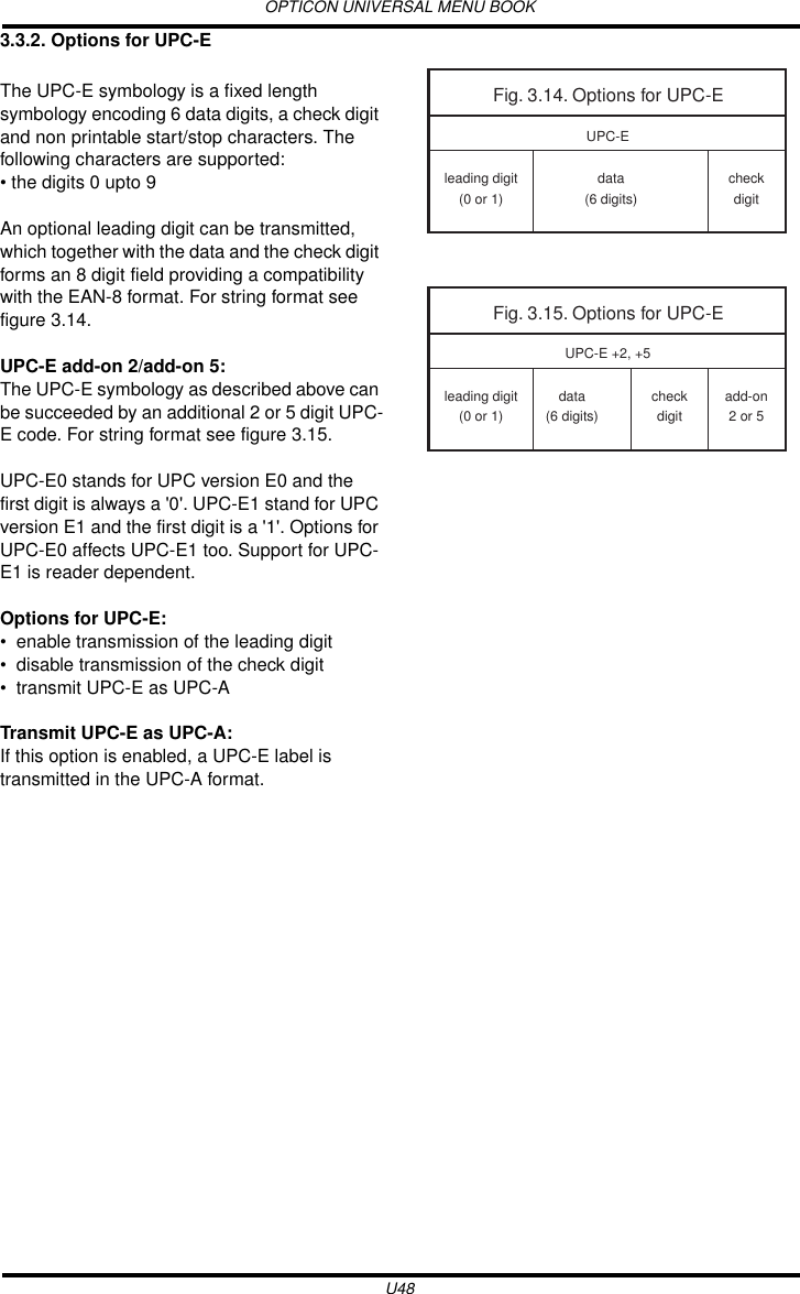OPTICON UNIVERSAL MENU BOOKU483.3.2. Options for UPC-EThe UPC-E symbology is a fixed length symbology encoding 6 data digits, a check digit and non printable start/stop characters. The following characters are supported: • the digits 0 upto 9An optional leading digit can be transmitted, which together with the data and the check digit forms an 8 digit field providing a compatibility with the EAN-8 format. For string format see figure 3.14.UPC-E add-on 2/add-on 5:The UPC-E symbology as described above can be succeeded by an additional 2 or 5 digit UPC-E code. For string format see figure 3.15.UPC-E0 stands for UPC version E0 and the first digit is always a &apos;0&apos;. UPC-E1 stand for UPC version E1 and the first digit is a &apos;1&apos;. Options for UPC-E0 affects UPC-E1 too. Support for UPC-E1 is reader dependent. Options for UPC-E:• enable transmission of the leading digit• disable transmission of the check digit• transmit UPC-E as UPC-ATransmit UPC-E as UPC-A:If this option is enabled, a UPC-E label is transmitted in the UPC-A format.Fig. 3.14. Options for UPC-Eleading digit(0 or 1)data(6 digits)checkdigitUPC-EFig. 3.15. Options for UPC-Eleading digit(0 or 1)data(6 digits)add-on2 or 5UPC-E +2, +5checkdigit