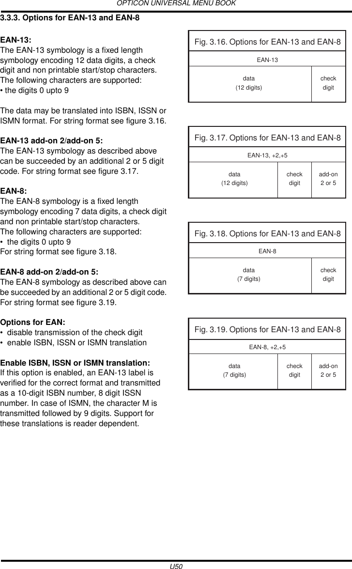 OPTICON UNIVERSAL MENU BOOKU503.3.3. Options for EAN-13 and EAN-8EAN-13:The EAN-13 symbology is a fixed length symbology encoding 12 data digits, a check digit and non printable start/stop characters. The following characters are supported: • the digits 0 upto 9The data may be translated into ISBN, ISSN or ISMN format. For string format see figure 3.16.EAN-13 add-on 2/add-on 5:The EAN-13 symbology as described above can be succeeded by an additional 2 or 5 digit code. For string format see figure 3.17.EAN-8:The EAN-8 symbology is a fixed length symbology encoding 7 data digits, a check digit and non printable start/stop characters.The following characters are supported:• the digits 0 upto 9For string format see figure 3.18.EAN-8 add-on 2/add-on 5:The EAN-8 symbology as described above can be succeeded by an additional 2 or 5 digit code. For string format see figure 3.19.Options for EAN:• disable transmission of the check digit• enable ISBN, ISSN or ISMN translationEnable ISBN, ISSN or ISMN translation:If this option is enabled, an EAN-13 label is verified for the correct format and transmitted as a 10-digit ISBN number, 8 digit ISSN number. In case of ISMN, the character M is transmitted followed by 9 digits. Support for these translations is reader dependent.Fig. 3.16. Options for EAN-13 and EAN-8data(12 digits)checkdigitEAN-13Fig. 3.17. Options for EAN-13 and EAN-8data(12 digits)checkdigitadd-on2 or 5EAN-13, +2,+5Fig. 3.18. Options for EAN-13 and EAN-8data(7 digits)checkdigitEAN-8Fig. 3.19. Options for EAN-13 and EAN-8data(7 digits)checkdigitadd-on2 or 5EAN-8, +2,+5