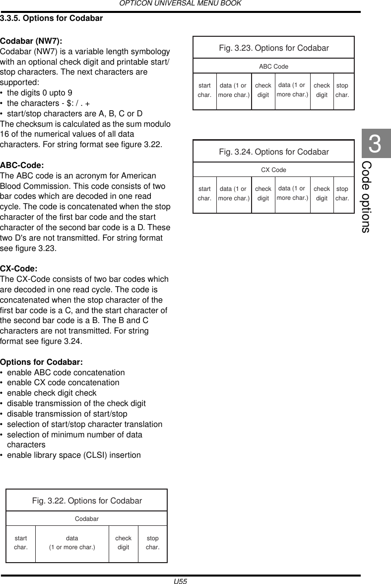 OPTICON UNIVERSAL MENU BOOKU55Code options33.3.5. Options for CodabarCodabar (NW7):Codabar (NW7) is a variable length symbology with an optional check digit and printable start/stop characters. The next characters are supported:• the digits 0 upto 9• the characters - $: / . +• start/stop characters are A, B, C or DThe checksum is calculated as the sum modulo 16 of the numerical values of all data characters. For string format see figure 3.22.ABC-Code:The ABC code is an acronym for American Blood Commission. This code consists of two bar codes which are decoded in one read cycle. The code is concatenated when the stop character of the first bar code and the start character of the second bar code is a D. These two D&apos;s are not transmitted. For string format see figure 3.23.CX-Code:The CX-Code consists of two bar codes which are decoded in one read cycle. The code is concatenated when the stop character of the first bar code is a C, and the start character of the second bar code is a B. The B and C characters are not transmitted. For string format see figure 3.24.Options for Codabar:• enable ABC code concatenation• enable CX code concatenation• enable check digit check• disable transmission of the check digit• disable transmission of start/stop• selection of start/stop character translation• selection of minimum number of data characters• enable library space (CLSI) insertionFig. 3.22. Options for Codabarstartchar.stopchar.data(1 or more char.)checkdigitCodabarFig. 3.23. Options for CodabarABC Codestartchar.stopchar.data (1 or more char.)checkdigitcheckdigitdata (1 or more char.)Fig. 3.24. Options for CodabarCX Codestartchar.stopchar.data (1 or more char.)checkdigitcheckdigitdata (1 or more char.)