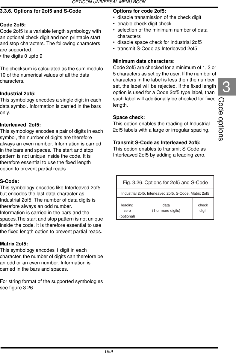 OPTICON UNIVERSAL MENU BOOKU59Code options33.3.6. Options for 2of5 and S-CodeCode 2of5:Code 2of5 is a variable length symbology with an optional check digit and non printable start and stop characters. The following characters are supported:• the digits 0 upto 9The checksum is calculated as the sum modulo 10 of the numerical values of all the data characters.Industrial 2of5:This symbology encodes a single digit in each data symbol. Information is carried in the bars only.Interleaved  2of5:This symbology encodes a pair of digits in each symbol, the number of digits are therefore always an even number. Information is carried in the bars and spaces. The start and stop pattern is not unique inside the code. It is therefore essential to use the fixed length option to prevent partial reads.S-Code:This symbology encodes like Interleaved 2of5 but encodes the last data character as Industrial 2of5. The number of data digits is therefore always an odd number.Information is carried in the bars and the spaces.The start and stop pattern is not unique inside the code. It is therefore essential to use the fixed length option to prevent partial reads.Matrix 2of5:This symbology encodes 1 digit in each character, the number of digits can therefore be an odd or an even number. Information is carried in the bars and spaces. For string format of the supported symbologies see figure 3.26.Options for code 2of5:• disable transmission of the check digit• enable check digit check• selection of the minimum number of data characters• disable space check for industrial 2of5• transmit S-Code as Interleaved 2of5Minimum data characters:Code 2of5 are checked for a minimum of 1, 3 or 5 characters as set by the user. If the number of characters in the label is less then the number set, the label will be rejected. If the fixed length option is used for a Code 2of5 type label, than such label will additionally be checked for fixed length.Space check:This option enables the reading of Industrial 2of5 labels with a large or irregular spacing.Transmit S-Code as Interleaved 2of5:This option enables to transmit S-Code as Interleaved 2of5 by adding a leading zero.Fig. 3.26. Options for 2of5 and S-Codeleadingzero(optional)data(1 or more digits)checkdigitIndustrial 2of5, Interleaved 2of5, S-Code, Matrix 2of5