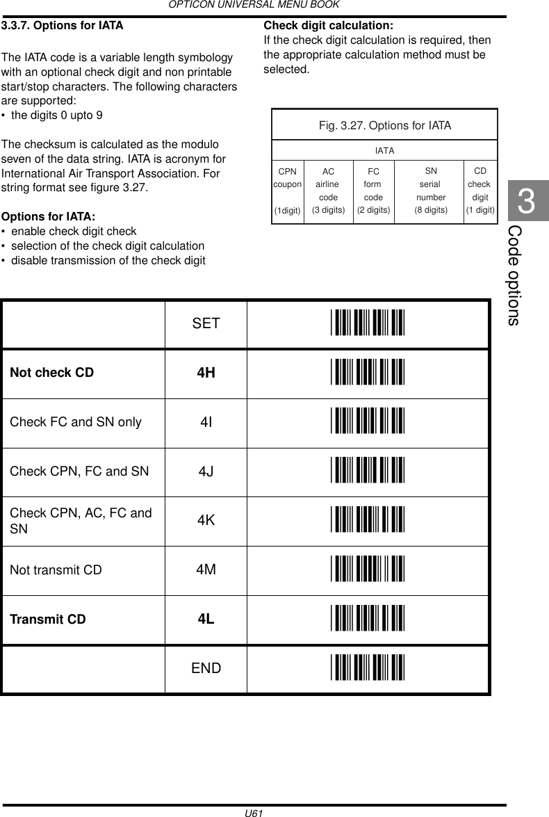 OPTICON UNIVERSAL MENU BOOKU61Code options33.3.7. Options for IATAThe IATA code is a variable length symbology with an optional check digit and non printable start/stop characters. The following characters are supported: • the digits 0 upto 9The checksum is calculated as the modulo seven of the data string. IATA is acronym for International Air Transport Association. For string format see figure 3.27.Options for IATA:• enable check digit check• selection of the check digit calculation• disable transmission of the check digitCheck digit calculation:If the check digit calculation is required, then the appropriate calculation method must be selected.  Fig. 3.27. Options for IATAIATACPNcoupon(1digit)ACairline code(3 digits)CDcheck digit(1 digit)FCform code(2 digits)SNserial number(8 digits)SET _ZZ_Not check CD 4H _4H_Check FC and SN only 4I _4I_Check CPN, FC and SN 4J _4J_Check CPN, AC, FC and SN 4K _4K_Not transmit CD 4M _4M_Transmit CD 4L _4L_END _ZZ_