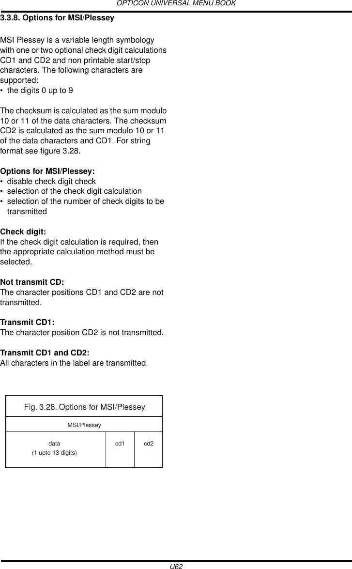 OPTICON UNIVERSAL MENU BOOKU623.3.8. Options for MSI/PlesseyMSI Plessey is a variable length symbology with one or two optional check digit calculations CD1 and CD2 and non printable start/stop characters. The following characters are supported: • the digits 0 up to 9The checksum is calculated as the sum modulo 10 or 11 of the data characters. The checksum CD2 is calculated as the sum modulo 10 or 11 of the data characters and CD1. For string format see figure 3.28.Options for MSI/Plessey:• disable check digit check• selection of the check digit calculation• selection of the number of check digits to be transmittedCheck digit:If the check digit calculation is required, then the appropriate calculation method must be selected.Not transmit CD:The character positions CD1 and CD2 are not transmitted.Transmit CD1:The character position CD2 is not transmitted.Transmit CD1 and CD2:All characters in the label are transmitted.Fig. 3.28. Options for MSI/Plesseydata(1 upto 13 digits)cd1 cd2MSI/Plessey
