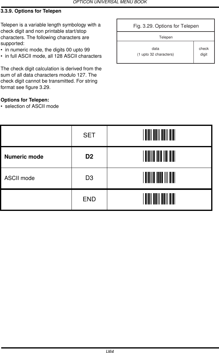 OPTICON UNIVERSAL MENU BOOKU643.3.9. Options for TelepenTelepen is a variable length symbology with a check digit and non printable start/stop characters. The following characters are supported:• in numeric mode, the digits 00 upto 99• in full ASCII mode, all 128 ASCII charactersThe check digit calculation is derived from the sum of all data characters modulo 127. The check digit cannot be transmitted. For string format see figure 3.29.Options for Telepen:• selection of ASCII mode  Fig. 3.29. Options for Telependata(1 upto 32 characters)TelepencheckdigitSET _ZZ_Numeric mode D2 _D2_ASCII mode D3 _D3_END _ZZ_