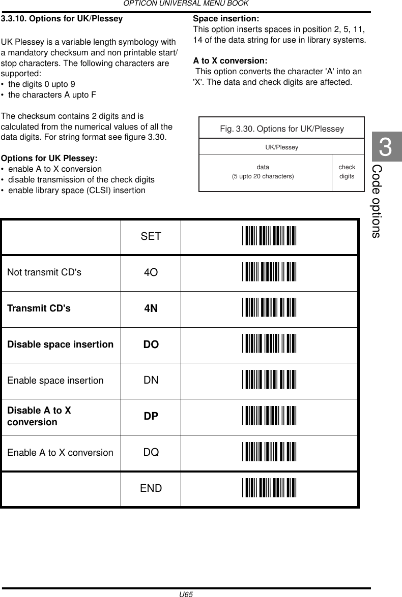 OPTICON UNIVERSAL MENU BOOKU65Code options33.3.10. Options for UK/PlesseyUK Plessey is a variable length symbology with a mandatory checksum and non printable start/stop characters. The following characters are supported:• the digits 0 upto 9• the characters A upto FThe checksum contains 2 digits and is calculated from the numerical values of all the data digits. For string format see figure 3.30.Options for UK Plessey:• enable A to X conversion• disable transmission of the check digits• enable library space (CLSI) insertionSpace insertion:This option inserts spaces in position 2, 5, 11, 14 of the data string for use in library systems.A to X conversion: This option converts the character &apos;A&apos; into an &apos;X&apos;. The data and check digits are affected.Fig. 3.30. Options for UK/Plesseydata(5 upto 20 characters)checkdigitsUK/PlesseySET _ZZ_Not transmit CD&apos;s 4O _4O_Transmit CD&apos;s 4N _4N_Disable space insertion DO _DO_Enable space insertion DN _DN_Disable A to X conversion DP _DP_Enable A to X conversion DQ _DQ_END _ZZ_
