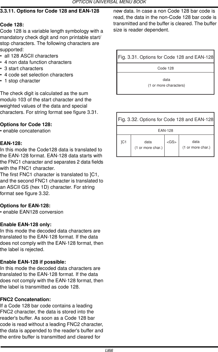 OPTICON UNIVERSAL MENU BOOKU663.3.11. Options for Code 128 and EAN-128Code 128:Code 128 is a variable length symbology with a mandatory check digit and non printable start/stop characters. The following characters are supported:• all 128 ASCII characters• 4 non data function characters • 3 start characters• 4 code set selection characters • 1 stop characterThe check digit is calculated as the sum modulo 103 of the start character and the weighted values of the data and special characters. For string format see figure 3.31.Options for Code 128: • enable concatenationEAN-128:In this mode the Code128 data is translated to the EAN-128 format. EAN-128 data starts with the FNC1 character and separates 2 data fields with the FNC1 character.The first FNC1 character is translated to ]C1, and the second FNC1 character is translated to an ASCII GS (hex 1D) character. For string format see figure 3.32.Options for EAN-128: • enable EAN128 conversionEnable EAN-128 only:In this mode the decoded data characters are translated to the EAN-128 format. If the data does not comply with the EAN-128 format, then the label is rejected.Enable EAN-128 if possible:In this mode the decoded data characters are translated to the EAN-128 format. If the data does not comply with the EAN-128 format, then the label is transmitted as code 128.FNC2 Concatenation:If a Code 128 bar code contains a leading FNC2 character, the data is stored into the reader&apos;s buffer. As soon as a Code 128 bar code is read without a leading FNC2 character, the data is appended to the reader&apos;s buffer and the entire buffer is transmitted and cleared for new data. In case a non Code 128 bar code is read, the data in the non-Code 128 bar code is transmitted and the buffer is cleared. The buffer size is reader dependent.Fig. 3.31. Options for Code 128 and EAN-128data(1 or more characters)Code 128Fig. 3.32. Options for Code 128 and EAN-128EAN-128]C1 data (1 or more char.)&lt;GS&gt; data (1 or more char.)