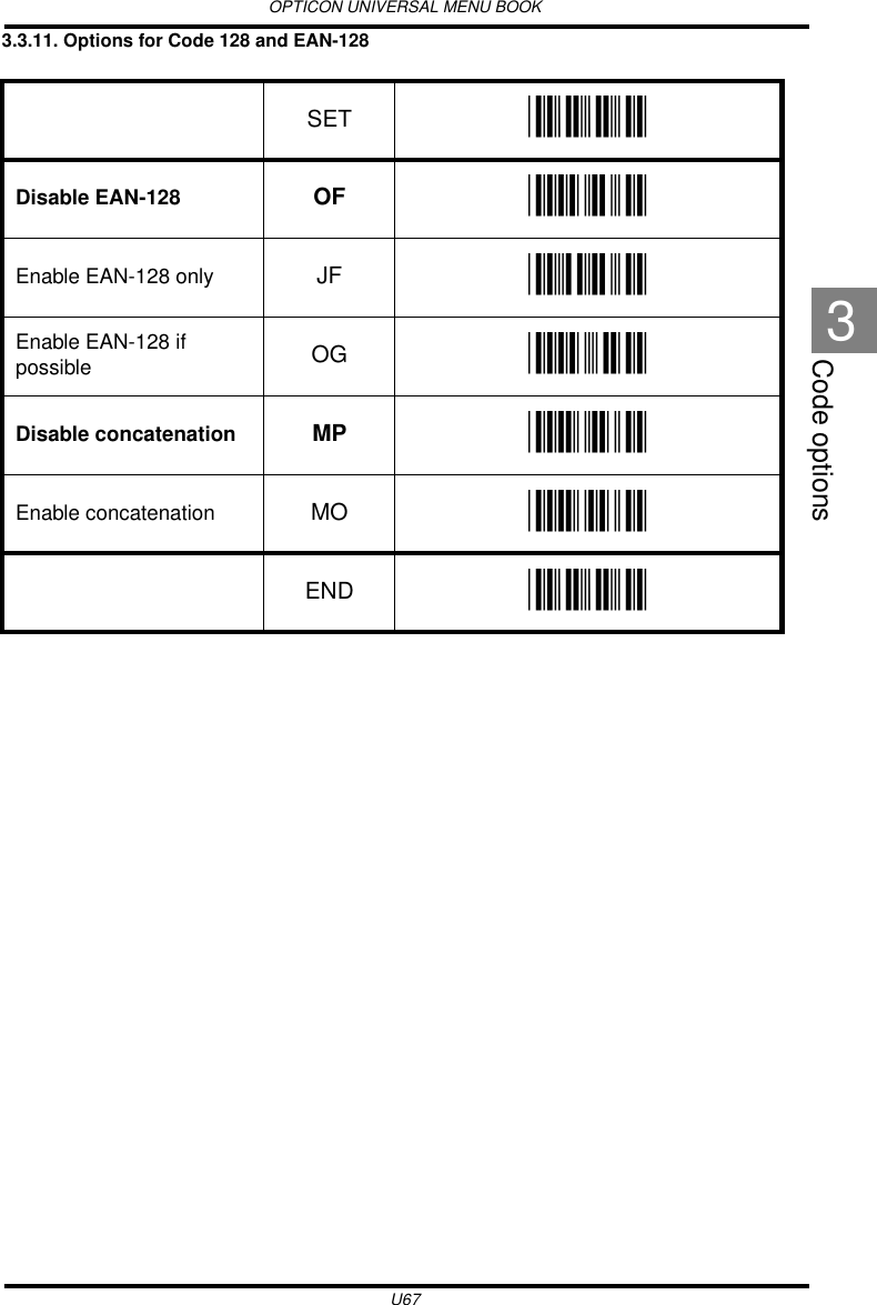 OPTICON UNIVERSAL MENU BOOKU67Code options33.3.11. Options for Code 128 and EAN-128  SET _ZZ_Disable EAN-128 OF _OF_Enable EAN-128 only JF _JF_Enable EAN-128 if possible OG _OG_Disable concatenation MP _MP_Enable concatenation MO _MO_END _ZZ_
