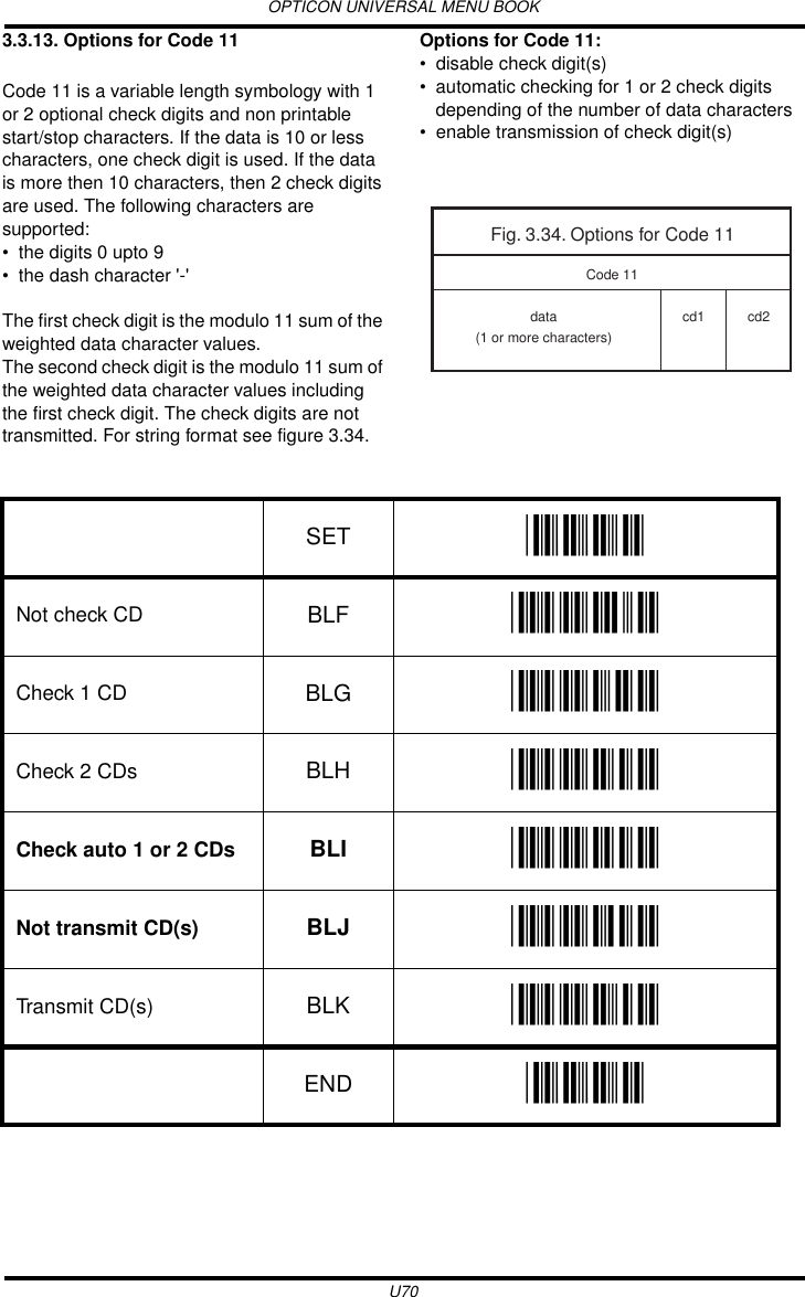 OPTICON UNIVERSAL MENU BOOKU703.3.13. Options for Code 11Code 11 is a variable length symbology with 1 or 2 optional check digits and non printable start/stop characters. If the data is 10 or less characters, one check digit is used. If the data is more then 10 characters, then 2 check digits are used. The following characters are supported:• the digits 0 upto 9• the dash character &apos;-&apos;The first check digit is the modulo 11 sum of the weighted data character values.The second check digit is the modulo 11 sum of the weighted data character values including the first check digit. The check digits are not transmitted. For string format see figure 3.34.Options for Code 11:• disable check digit(s)• automatic checking for 1 or 2 check digits depending of the number of data characters• enable transmission of check digit(s)Fig. 3.34. Options for Code 11data(1 or more characters)cd1 cd2Code 11SET _ZZ_Not check CD BLF _BLF_Check 1 CD BLG _BLG_Check 2 CDs BLH _BLH_Check auto 1 or 2 CDs BLI _BLI_Not transmit CD(s) BLJ _BLJ_Transmit CD(s) BLK _BLK_END _ZZ_
