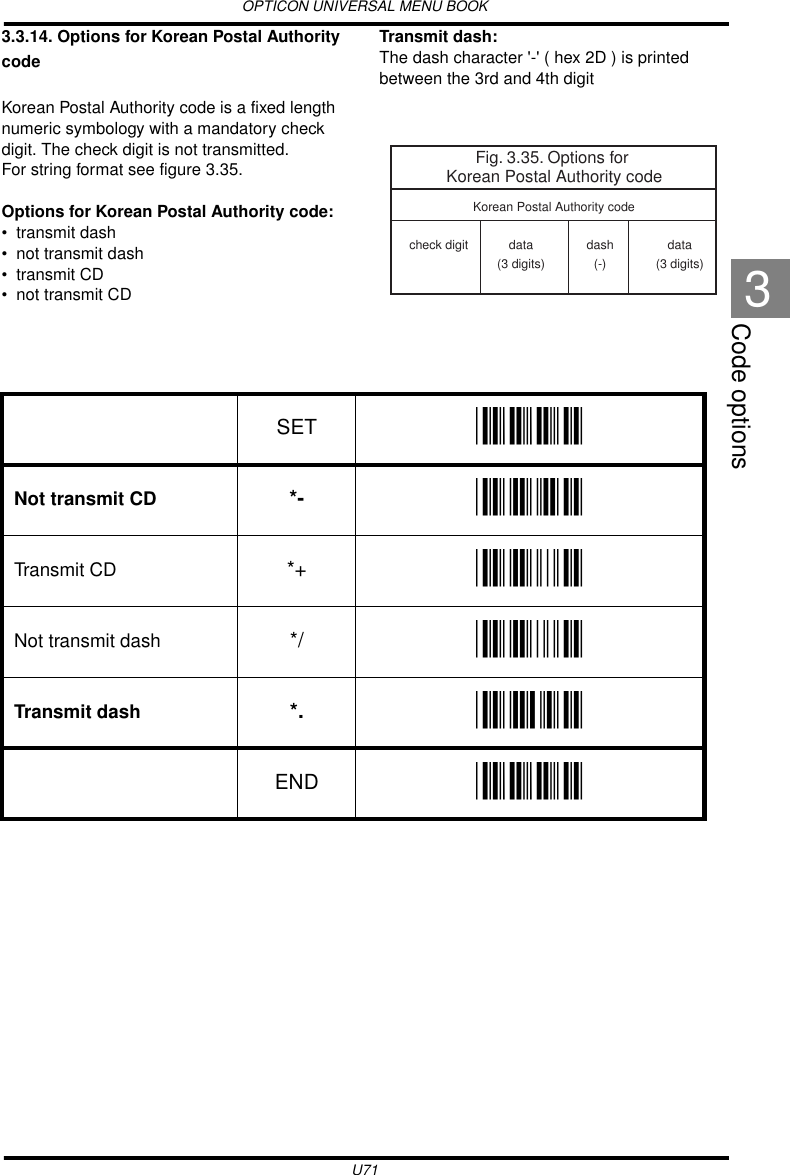 OPTICON UNIVERSAL MENU BOOKU71Code options33.3.14. Options for Korean Postal Authority codeKorean Postal Authority code is a fixed length numeric symbology with a mandatory check digit. The check digit is not transmitted.For string format see figure 3.35.Options for Korean Postal Authority code:• transmit dash• not transmit dash• transmit CD• not transmit CDTransmit dash:The dash character &apos;-&apos; ( hex 2D ) is printed between the 3rd and 4th digit  Fig. 3.35. Options for Korean Postal Authority codecheck digit data(3 digits)data(3 digits)Korean Postal Authority codedash(-)SET _ZZ_Not transmit CD *- _*-_Transmit CD *+ _*+_Not transmit dash */ _*/_Transmit dash *. _*._END _ZZ_