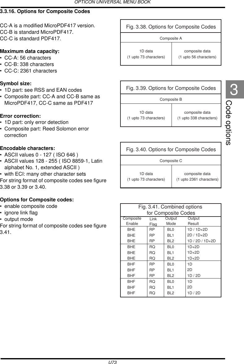 OPTICON UNIVERSAL MENU BOOKU73Code options33.3.16. Options for Composite CodesCC-A is a modified MicroPDF417 version.CC-B is standard MicroPDF417.CC-C is standard PDF417.Maximum data capacity:• CC-A: 56 characters• CC-B: 338 characters• CC-C: 2361 charactersSymbol size:• 1D part: see RSS and EAN codes• Composite part: CC-A and CC-B same as MicroPDF417, CC-C same as PDF417Error correction:• 1D part: only error detection• Composite part: Reed Solomon error correctionEncodable characters:• ASCII values 0 - 127 ( ISO 646 )• ASCII values 128 - 255 ( ISO 8859-1, Latin alphabet No. 1, extended ASCII )• with ECI: many other character setsFor string format of composite codes see figure 3.38 or 3.39 or 3.40.Options for Composite codes:• enable composite code• ignore link flag• output modeFor string format of composite codes see figure 3.41.Fig. 3.38. Options for Composite Codes1D data(1 upto 73 characters)Composite Acomposite data(1 upto 56 characters)Fig. 3.39. Options for Composite Codes1D data(1 upto 73 characters)Composite Bcomposite data(1 upto 338 characters)Fig. 3.40. Options for Composite Codes1D data(1 upto 73 characters)Composite Ccomposite data(1 upto 2361 characters)Fig. 3.40. Options for Composite Codes1D data(1 upto 73 characters)Composite Ccomposite data(1 upto 2361 characters)Fig. 3.41. Combined options for Composite CodesBHEBHEBHEBHEBHEBHEBHFBHFBHFBHFBHFBHFCompositeEnableOutputResultLinkFlagOutputModeRPRPRPRQRQRQRPRPRPRQRQRQBL0BL1BL2BL0BL1BL2BL0BL1BL2BL0BL1BL21D / 1D+2D2D / 1D+2D1D / 2D / 1D+2D1D+2D1D+2D1D+2D1D 2D 1D / 2D1D 2D 1D / 2D