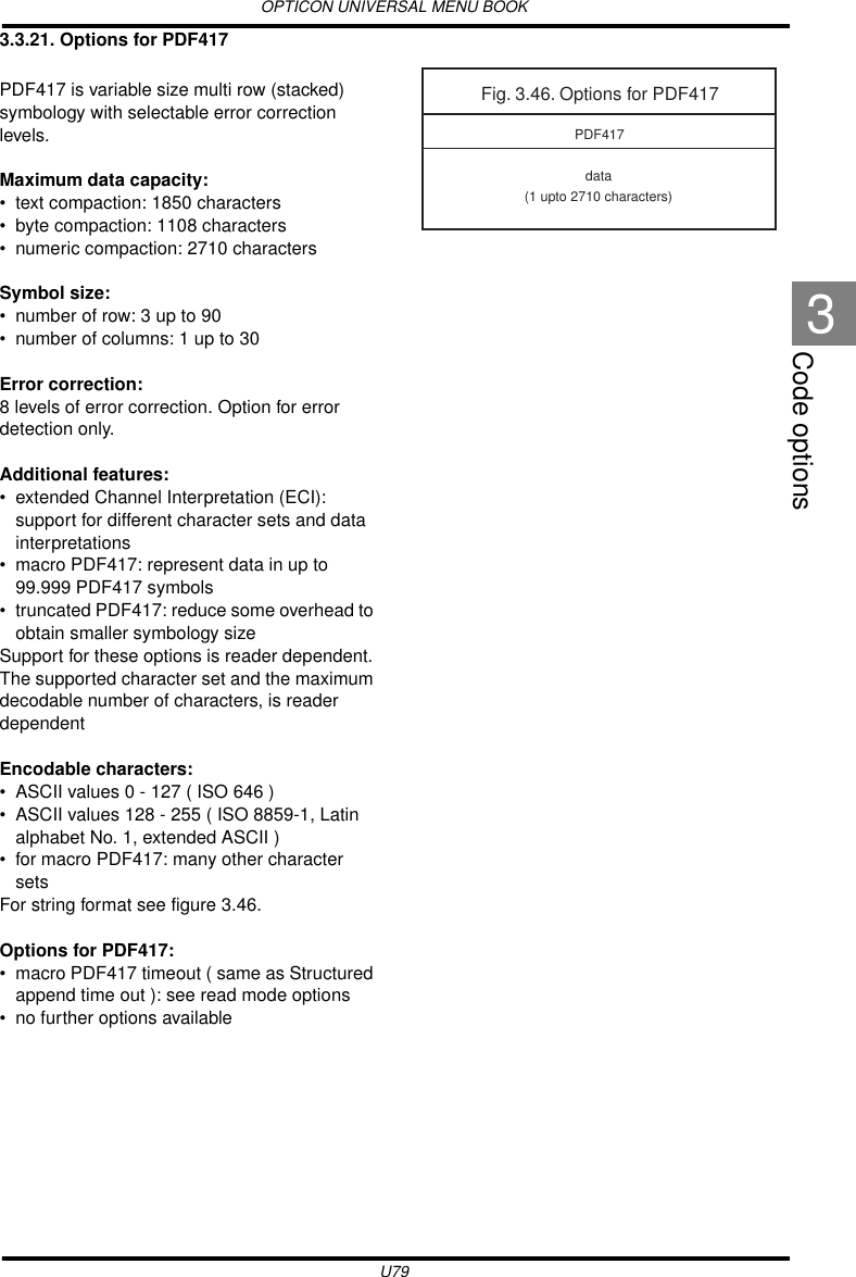 OPTICON UNIVERSAL MENU BOOKU79Code options33.3.21. Options for PDF417PDF417 is variable size multi row (stacked) symbology with selectable error correction levels.  Maximum data capacity:• text compaction: 1850 characters• byte compaction: 1108 characters• numeric compaction: 2710 charactersSymbol size:• number of row: 3 up to 90• number of columns: 1 up to 30Error correction:8 levels of error correction. Option for error detection only.Additional features:• extended Channel Interpretation (ECI): support for different character sets and data interpretations • macro PDF417: represent data in up to 99.999 PDF417 symbols • truncated PDF417: reduce some overhead to obtain smaller symbology sizeSupport for these options is reader dependent. The supported character set and the maximum decodable number of characters, is reader dependentEncodable characters:• ASCII values 0 - 127 ( ISO 646 )• ASCII values 128 - 255 ( ISO 8859-1, Latin alphabet No. 1, extended ASCII )• for macro PDF417: many other character setsFor string format see figure 3.46.Options for PDF417:• macro PDF417 timeout ( same as Structured append time out ): see read mode options• no further options availableFig. 3.46. Options for PDF417data(1 upto 2710 characters)PDF417