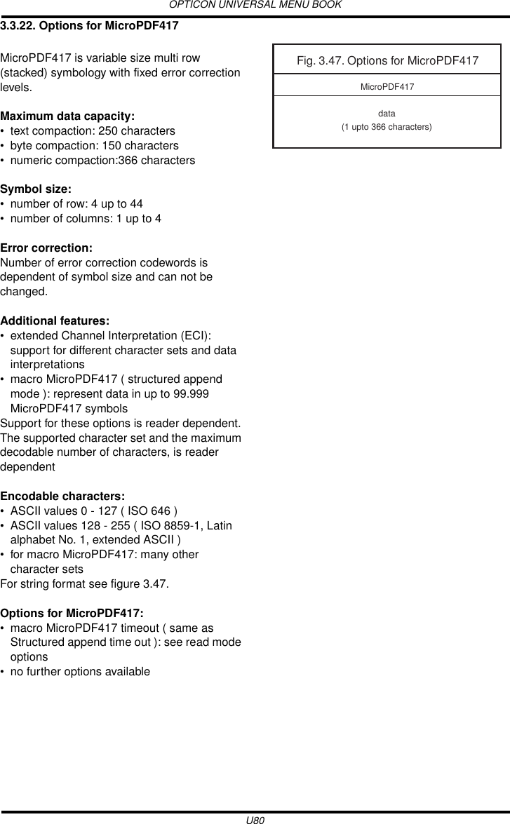 OPTICON UNIVERSAL MENU BOOKU803.3.22. Options for MicroPDF417MicroPDF417 is variable size multi row (stacked) symbology with fixed error correction levels.Maximum data capacity:• text compaction: 250 characters• byte compaction: 150 characters• numeric compaction:366 charactersSymbol size:• number of row: 4 up to 44• number of columns: 1 up to 4Error correction:Number of error correction codewords is dependent of symbol size and can not be changed.Additional features:• extended Channel Interpretation (ECI): support for different character sets and data interpretations• macro MicroPDF417 ( structured append mode ): represent data in up to 99.999 MicroPDF417 symbolsSupport for these options is reader dependent. The supported character set and the maximum decodable number of characters, is reader dependentEncodable characters:• ASCII values 0 - 127 ( ISO 646 )• ASCII values 128 - 255 ( ISO 8859-1, Latin alphabet No. 1, extended ASCII )• for macro MicroPDF417: many other character setsFor string format see figure 3.47.Options for MicroPDF417:• macro MicroPDF417 timeout ( same as Structured append time out ): see read mode options• no further options availableFig. 3.47. Options for MicroPDF417data(1 upto 366 characters)MicroPDF417