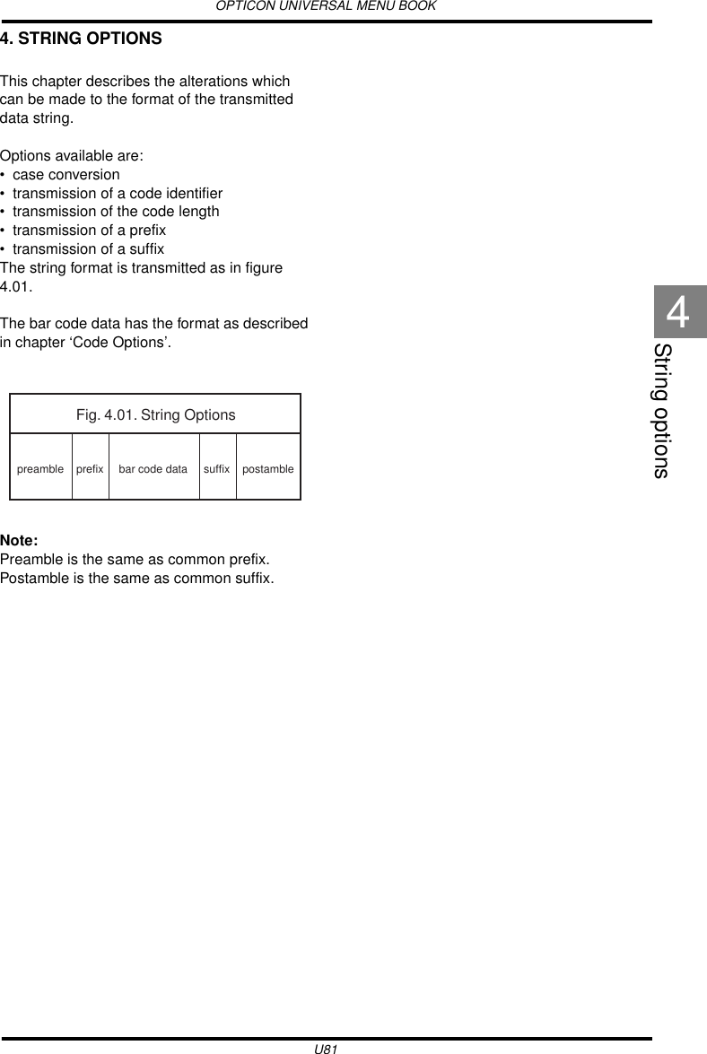 OPTICON UNIVERSAL MENU BOOKU81String options44. STRING OPTIONSThis chapter describes the alterations which can be made to the format of the transmitted data string.Options available are:• case conversion• transmission of a code identifier• transmission of the code length• transmission of a prefix• transmission of a suffixThe string format is transmitted as in figure 4.01.The bar code data has the format as described in chapter ‘Code Options’.Note:Preamble is the same as common prefix.Postamble is the same as common suffix.Fig. 4.01. String Optionspreamble postambleprefix suffixbar code data