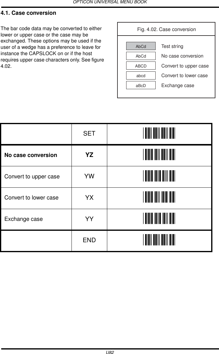 OPTICON UNIVERSAL MENU BOOKU824.1. Case conversionThe bar code data may be converted to either lower or upper case or the case may be exchanged. These options may be used if the user of a wedge has a preference to leave for instance the CAPSLOCK on or if the host requires upper case characters only. See figure 4.02. Fig. 4.02. Case conversionAbCd Test stringAbCd No case conversionABCD Convert to upper caseabcd Convert to lower caseaBcD Exchange caseSET _ZZ_No case conversion YZ _YZ_Convert to upper case YW _YW_Convert to lower case YX _YX_Exchange case YY _YY_END _ZZ_