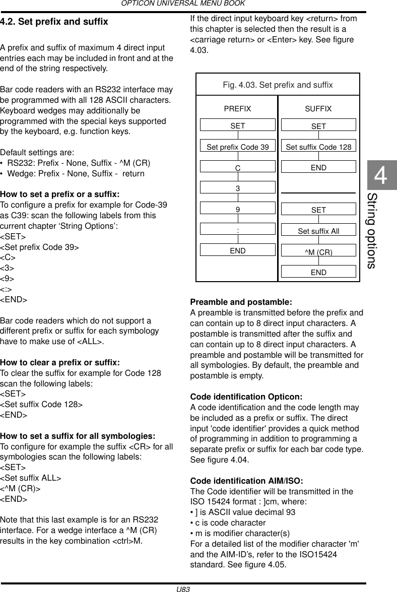 OPTICON UNIVERSAL MENU BOOKU83String options44.2. Set prefix and suffixA prefix and suffix of maximum 4 direct input entries each may be included in front and at the end of the string respectively.Bar code readers with an RS232 interface may be programmed with all 128 ASCII characters. Keyboard wedges may additionally be programmed with the special keys supported by the keyboard, e.g. function keys.Default settings are:• RS232: Prefix - None, Suffix - ^M (CR)• Wedge: Prefix - None, Suffix -  returnHow to set a prefix or a suffix:To configure a prefix for example for Code-39 as C39: scan the following labels from this current chapter ‘String Options’:&lt;SET&gt;&lt;Set prefix Code 39&gt; &lt;C&gt;&lt;3&gt;&lt;9&gt;&lt;:&gt;&lt;END&gt;Bar code readers which do not support a different prefix or suffix for each symbology have to make use of &lt;ALL&gt;.How to clear a prefix or suffix:To clear the suffix for example for Code 128 scan the following labels:&lt;SET&gt;&lt;Set suffix Code 128&gt;&lt;END&gt;How to set a suffix for all symbologies:To configure for example the suffix &lt;CR&gt; for all symbologies scan the following labels:&lt;SET&gt;&lt;Set suffix ALL&gt;&lt;^M (CR)&gt;&lt;END&gt;Note that this last example is for an RS232 interface. For a wedge interface a ^M (CR) results in the key combination &lt;ctrl&gt;M.If the direct input keyboard key &lt;return&gt; from this chapter is selected then the result is a &lt;carriage return&gt; or &lt;Enter&gt; key. See figure 4.03.Preamble and postamble:A preamble is transmitted before the prefix and can contain up to 8 direct input characters. A postamble is transmitted after the suffix and can contain up to 8 direct input characters. A preamble and postamble will be transmitted for all symbologies. By default, the preamble and postamble is empty.Code identification Opticon:A code identification and the code length may be included as a prefix or suffix. The direct input &apos;code identifier&apos; provides a quick method of programming in addition to programming a separate prefix or suffix for each bar code type. See figure 4.04.Code identification AIM/ISO:The Code identifier will be transmitted in the ISO 15424 format : ]cm, where:• ] is ASCII value decimal 93 • c is code character• m is modifier character(s)For a detailed list of the modifier character &apos;m&apos; and the AIM-ID’s, refer to the ISO15424 standard. See figure 4.05. Fig. 4.03. Set prefix and suffixSETSet prefix Code 39C39:ENDSETSet suffix Code 128ENDSETSet suffix All^M (CR)ENDPREFIX SUFFIX