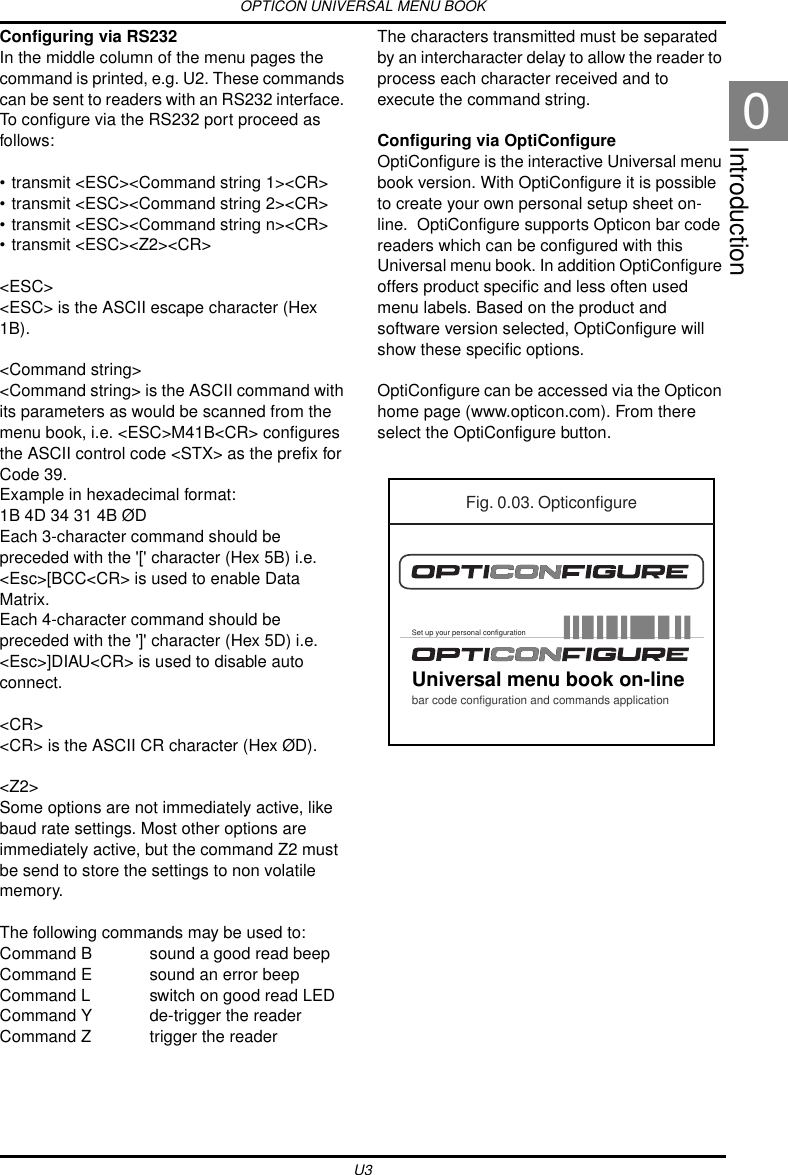 OPTICON UNIVERSAL MENU BOOKU3Introduction0Configuring via RS232In the middle column of the menu pages the command is printed, e.g. U2. These commands can be sent to readers with an RS232 interface. To configure via the RS232 port proceed as follows:• transmit &lt;ESC&gt;&lt;Command string 1&gt;&lt;CR&gt;• transmit &lt;ESC&gt;&lt;Command string 2&gt;&lt;CR&gt;• transmit &lt;ESC&gt;&lt;Command string n&gt;&lt;CR&gt;• transmit &lt;ESC&gt;&lt;Z2&gt;&lt;CR&gt;&lt;ESC&gt;&lt;ESC&gt; is the ASCII escape character (Hex 1B).&lt;Command string&gt;&lt;Command string&gt; is the ASCII command with its parameters as would be scanned from the menu book, i.e. &lt;ESC&gt;M41B&lt;CR&gt; configures the ASCII control code &lt;STX&gt; as the prefix for Code 39.Example in hexadecimal format: 1B 4D 34 31 4B ØDEach 3-character command should be preceded with the &apos;[&apos; character (Hex 5B) i.e. &lt;Esc&gt;[BCC&lt;CR&gt; is used to enable Data Matrix.Each 4-character command should be preceded with the &apos;]&apos; character (Hex 5D) i.e. &lt;Esc&gt;]DIAU&lt;CR&gt; is used to disable auto connect.&lt;CR&gt;&lt;CR&gt; is the ASCII CR character (Hex ØD).&lt;Z2&gt;Some options are not immediately active, like baud rate settings. Most other options are immediately active, but the command Z2 must be send to store the settings to non volatile memory.The following commands may be used to:Command B sound a good read beepCommand E sound an error beepCommand L switch on good read LEDCommand Y de-trigger the readerCommand Z trigger the readerThe characters transmitted must be separated by an intercharacter delay to allow the reader to process each character received and to execute the command string.Configuring via OptiConfigureOptiConfigure is the interactive Universal menu book version. With OptiConfigure it is possible to create your own personal setup sheet on-line.  OptiConfigure supports Opticon bar code readers which can be configured with this Universal menu book. In addition OptiConfigure offers product specific and less often used menu labels. Based on the product and software version selected, OptiConfigure will show these specific options.OptiConfigure can be accessed via the Opticon home page (www.opticon.com). From there select the OptiConfigure button.Fig. 0.03. OpticonfigureUniversal menu book on-linebar code configuration and commands applicationSet up your personal configuration