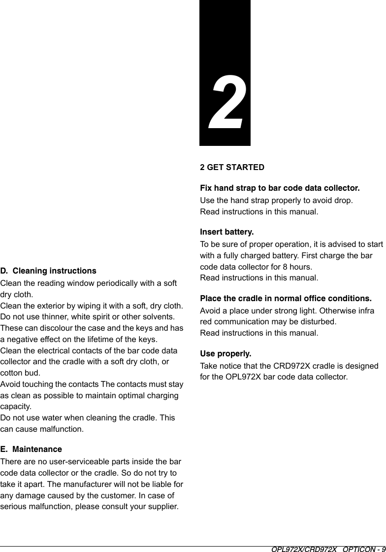 OPL972X/CRD972X   OPTICON - 9D.  Cleaning instructionsClean the reading window periodically with a soft dry cloth.Clean the exterior by wiping it with a soft, dry cloth. Do not use thinner, white spirit or other solvents. These can discolour the case and the keys and has a negative effect on the lifetime of the keys.Clean the electrical contacts of the bar code data collector and the cradle with a soft dry cloth, or cotton bud.Avoid touching the contacts The contacts must stay as clean as possible to maintain optimal charging capacity.Do not use water when cleaning the cradle. This can cause malfunction.E.  MaintenanceThere are no user-serviceable parts inside the bar code data collector or the cradle. So do not try to take it apart. The manufacturer will not be liable for any damage caused by the customer. In case of serious malfunction, please consult your supplier.2 GET STARTEDFix hand strap to bar code data collector.Use the hand strap properly to avoid drop.Read instructions in this manual.Insert battery.To be sure of proper operation, it is advised to start with a fully charged battery. First charge the bar code data collector for 8 hours.Read instructions in this manual.Place the cradle in normal office conditions.Avoid a place under strong light. Otherwise infra red communication may be disturbed.Read instructions in this manual.Use properly.Take notice that the CRD972X cradle is designed for the OPL972X bar code data collector. 2