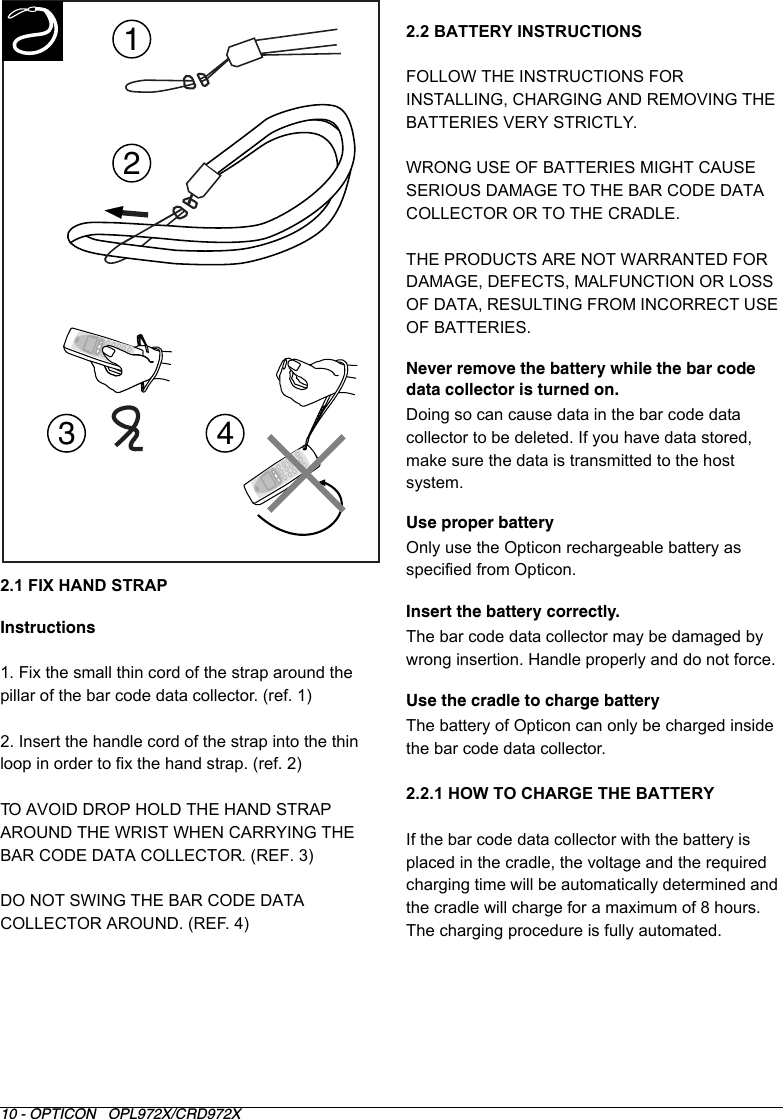 10 - OPTICON   OPL972X/CRD972X2.1 FIX HAND STRAPInstructions1. Fix the small thin cord of the strap around the pillar of the bar code data collector. (ref. 1)2. Insert the handle cord of the strap into the thin loop in order to fix the hand strap. (ref. 2)TO AVOID DROP HOLD THE HAND STRAP AROUND THE WRIST WHEN CARRYING THE BAR CODE DATA COLLECTOR. (REF. 3)DO NOT SWING THE BAR CODE DATA COLLECTOR AROUND. (REF. 4)2.2 BATTERY INSTRUCTIONSFOLLOW THE INSTRUCTIONS FOR INSTALLING, CHARGING AND REMOVING THE BATTERIES VERY STRICTLY.WRONG USE OF BATTERIES MIGHT CAUSE SERIOUS DAMAGE TO THE BAR CODE DATA COLLECTOR OR TO THE CRADLE.THE PRODUCTS ARE NOT WARRANTED FOR DAMAGE, DEFECTS, MALFUNCTION OR LOSS OF DATA, RESULTING FROM INCORRECT USE OF BATTERIES.Never remove the battery while the bar code data collector is turned on. Doing so can cause data in the bar code data collector to be deleted. If you have data stored, make sure the data is transmitted to the host system. Use proper batteryOnly use the Opticon rechargeable battery as specified from Opticon.Insert the battery correctly. The bar code data collector may be damaged by wrong insertion. Handle properly and do not force.Use the cradle to charge batteryThe battery of Opticon can only be charged inside the bar code data collector.2.2.1 HOW TO CHARGE THE BATTERYIf the bar code data collector with the battery is placed in the cradle, the voltage and the required charging time will be automatically determined and the cradle will charge for a maximum of 8 hours. The charging procedure is fully automated.1234