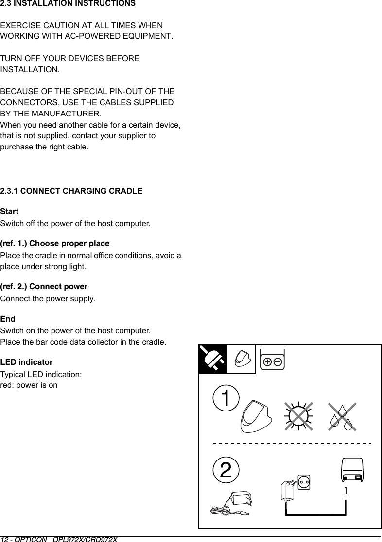 12 - OPTICON   OPL972X/CRD972X2.3 INSTALLATION INSTRUCTIONSEXERCISE CAUTION AT ALL TIMES WHEN WORKING WITH AC-POWERED EQUIPMENT.TURN OFF YOUR DEVICES BEFORE INSTALLATION.BECAUSE OF THE SPECIAL PIN-OUT OF THE CONNECTORS, USE THE CABLES SUPPLIED BY THE MANUFACTURER.When you need another cable for a certain device, that is not supplied, contact your supplier to purchase the right cable. 2.3.1 CONNECT CHARGING CRADLEStartSwitch off the power of the host computer.(ref. 1.) Choose proper placePlace the cradle in normal office conditions, avoid a place under strong light.(ref. 2.) Connect powerConnect the power supply. EndSwitch on the power of the host computer.Place the bar code data collector in the cradle.LED indicatorTypical LED indication:red: power is on 12