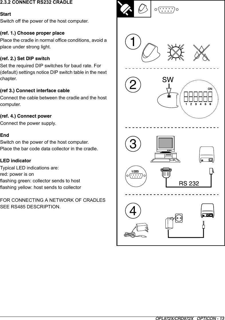 OPL972X/CRD972X   OPTICON - 132.3.2 CONNECT RS232 CRADLEStartSwitch off the power of the host computer.(ref. 1.) Choose proper placePlace the cradle in normal office conditions, avoid a place under strong light.(ref. 2.) Set DIP switchSet the required DIP switches for baud rate. For (default) settings notice DIP switch table in the next chapter.(ref 3.) Connect interface cableConnect the cable between the cradle and the host computer.(ref. 4.) Connect powerConnect the power supply. EndSwitch on the power of the host computer.Place the bar code data collector in the cradle.LED indicatorTypical LED indications are:red: power is onflashing green: collector sends to hostflashing yellow: host sends to collectorFOR CONNECTING A NETWORK OF CRADLES SEE RS485 DESCRIPTION.3142ON1    2    3    4    5    6