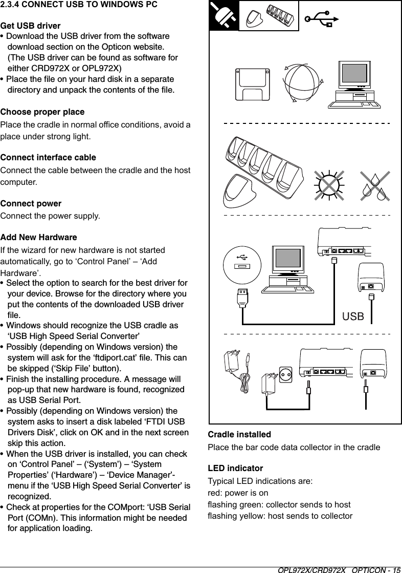 OPL972X/CRD972X   OPTICON - 152.3.4 CONNECT USB TO WINDOWS PC Get USB driver• Download the USB driver from the software download section on the Opticon website.(The USB driver can be found as software for either CRD972X or OPL972X)• Place the file on your hard disk in a separate directory and unpack the contents of the file.Choose proper placePlace the cradle in normal office conditions, avoid a place under strong light.Connect interface cableConnect the cable between the cradle and the host computer.Connect powerConnect the power supply. Add New HardwareIf the wizard for new hardware is not started automatically, go to ‘Control Panel’ – ‘Add Hardware’.• Select the option to search for the best driver for your device. Browse for the directory where you put the contents of the downloaded USB driver file.• Windows should recognize the USB cradle as ‘USB High Speed Serial Converter’• Possibly (depending on Windows version) the system will ask for the ‘ftdiport.cat’ file. This can be skipped (‘Skip File’ button).• Finish the installing procedure. A message will pop-up that new hardware is found, recognized as USB Serial Port.• Possibly (depending on Windows version) the system asks to insert a disk labeled ‘FTDI USB Drivers Disk’, click on OK and in the next screen skip this action.• When the USB driver is installed, you can check on ‘Control Panel’ – (‘System’) – ‘System Properties’ (‘Hardware’) – ‘Device Manager’-menu if the ‘USB High Speed Serial Converter’ is recognized.• Check at properties for the COMport: ‘USB Serial Port (COMn). This information might be needed for application loading. Cradle installedPlace the bar code data collector in the cradleLED indicatorTypical LED indications are:red: power is onflashing green: collector sends to hostflashing yellow: host sends to collector