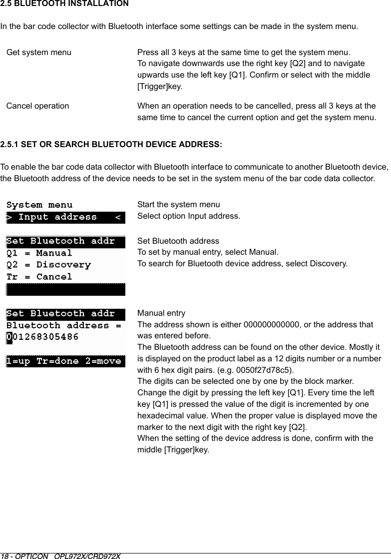 18 - OPTICON   OPL972X/CRD972X2.5 BLUETOOTH INSTALLATIONIn the bar code collector with Bluetooth interface some settings can be made in the system menu.2.5.1 SET OR SEARCH BLUETOOTH DEVICE ADDRESS:To enable the bar code data collector with Bluetooth interface to communicate to another Bluetooth device, the Bluetooth address of the device needs to be set in the system menu of the bar code data collector.Get system menu Press all 3 keys at the same time to get the system menu.To navigate downwards use the right key [Q2] and to navigate upwards use the left key [Q1]. Confirm or select with the middle [Trigger]key.Cancel operation When an operation needs to be cancelled, press all 3 keys at the same time to cancel the current option and get the system menu. Start the system menuSelect option Input address.Set Bluetooth addressTo set by manual entry, select Manual.To search for Bluetooth device address, select Discovery.Manual entryThe address shown is either 000000000000, or the address that was entered before.The Bluetooth address can be found on the other device. Mostly it is displayed on the product label as a 12 digits number or a number with 6 hex digit pairs. (e.g. 0050f27d78c5). The digits can be selected one by one by the block marker.Change the digit by pressing the left key [Q1]. Every time the left key [Q1] is pressed the value of the digit is incremented by one hexadecimal value. When the proper value is displayed move the marker to the next digit with the right key [Q2]. When the setting of the device address is done, confirm with the middle [Trigger]key.