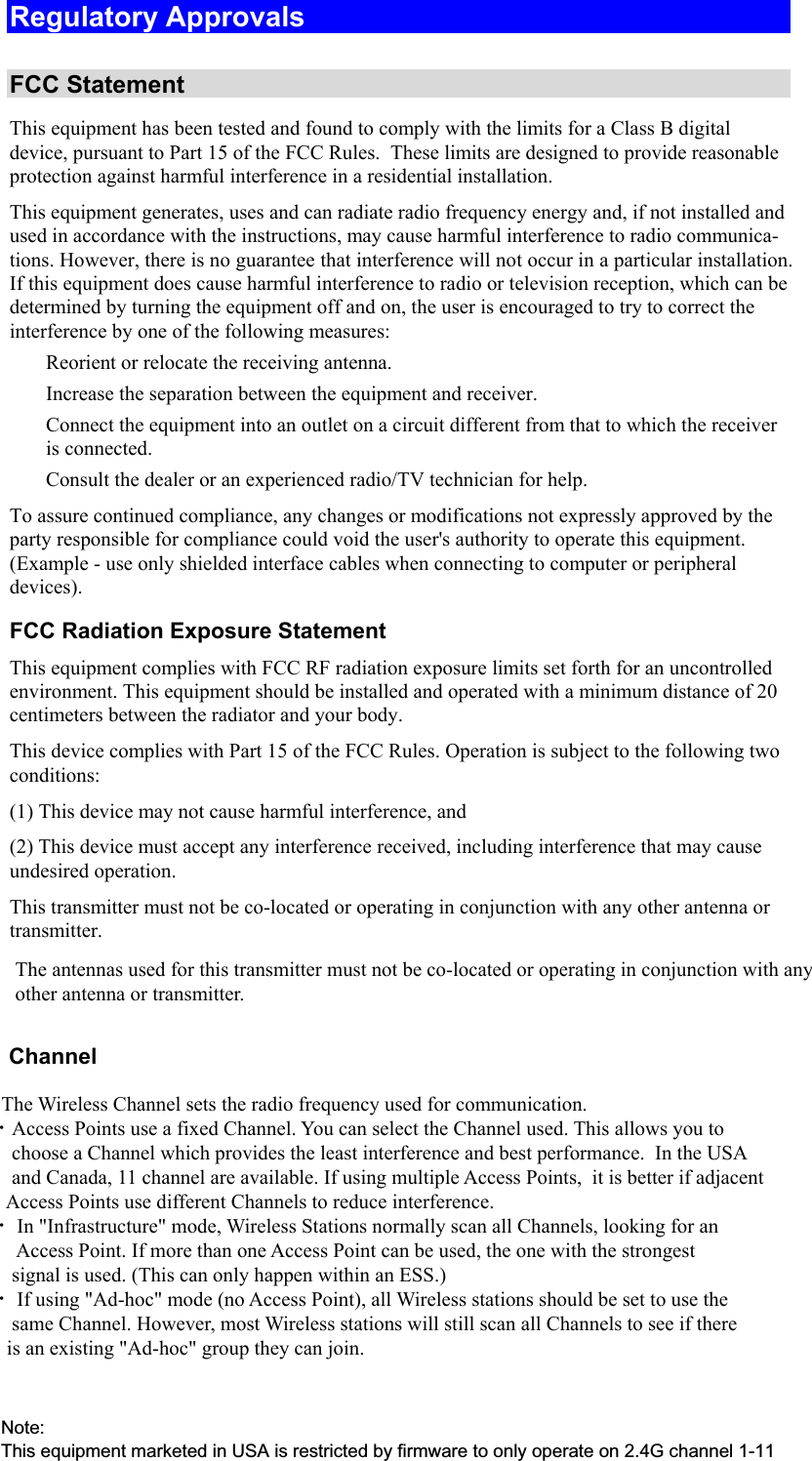  Regulatory Approvals  FCC Statement This equipment has been tested and found to comply with the limits for a Class B digital device, pursuant to Part 15 of the FCC Rules.  These limits are designed to provide reasonable protection against harmful interference in a residential installation.  This equipment generates, uses and can radiate radio frequency energy and, if not installed and used in accordance with the instructions, may cause harmful interference to radio communica-tions. However, there is no guarantee that interference will not occur in a particular installation. If this equipment does cause harmful interference to radio or television reception, which can be determined by turning the equipment off and on, the user is encouraged to try to correct the interference by one of the following measures:  Reorient or relocate the receiving antenna.  Increase the separation between the equipment and receiver.  Connect the equipment into an outlet on a circuit different from that to which the receiver is connected.  Consult the dealer or an experienced radio/TV technician for help. To assure continued compliance, any changes or modifications not expressly approved by the party responsible for compliance could void the user&apos;s authority to operate this equipment. (Example - use only shielded interface cables when connecting to computer or peripheral devices). FCC Radiation Exposure Statement This equipment complies with FCC RF radiation exposure limits set forth for an uncontrolled environment. This equipment should be installed and operated with a minimum distance of 20 centimeters between the radiator and your body. This device complies with Part 15 of the FCC Rules. Operation is subject to the following two conditions:  (1) This device may not cause harmful interference, and  (2) This device must accept any interference received, including interference that may cause undesired operation. This transmitter must not be co-located or operating in conjunction with any other antenna or transmitter. The antennas used for this transmitter must not be co-located or operating in conjunction with any other antenna or transmitter.       Channel            The Wireless Channel sets the radio frequency used for communication.  •Access Points use a fixed Channel. You can select the Channel used. This allows you to         choose a Channel which provides the least interference and best performance.  In the USA        and Canada, 11 channel are available. If using multiple Access Points,  it is better if adjacent        Access Points use different Channels to reduce interference.  • In &quot;Infrastructure&quot; mode, Wireless Stations normally scan all Channels, looking for an         Access Point. If more than one Access Point can be used, the one with the strongest         signal is used. (This can only happen within an ESS.)  • If using &quot;Ad-hoc&quot; mode (no Access Point), all Wireless stations should be set to use the        same Channel. However, most Wireless stations will still scan all Channels to see if there       is an existing &quot;Ad-hoc&quot; group they can join.Note:This equipment marketed in USA is restricted by firmware to only operate on 2.4G channel 1-11