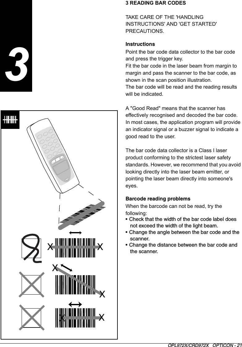 OPL972X/CRD972X   OPTICON - 213 READING BAR CODESTAKE CARE OF THE &apos;HANDLING INSTRUCTIONS&apos; AND &apos;GET STARTED&apos; PRECAUTIONS.InstructionsPoint the bar code data collector to the bar code and press the trigger key. Fit the bar code in the laser beam from margin to margin and pass the scanner to the bar code, as shown in the scan position illustration.The bar code will be read and the reading results will be indicated.A &quot;Good Read&quot; means that the scanner has effectively recognised and decoded the bar code. In most cases, the application program will provide an indicator signal or a buzzer signal to indicate a good read to the user.The bar code data collector is a Class I laser product conforming to the strictest laser safety standards. However, we recommend that you avoid looking directly into the laser beam emitter, or pointing the laser beam directly into someone&apos;s eyes.Barcode reading problemsWhen the barcode can not be read, try the following:• Check that the width of the bar code label does not exceed the width of the light beam.• Change the angle between the bar code and the scanner.• Change the distance between the bar code and the scanner.XXXXXX3