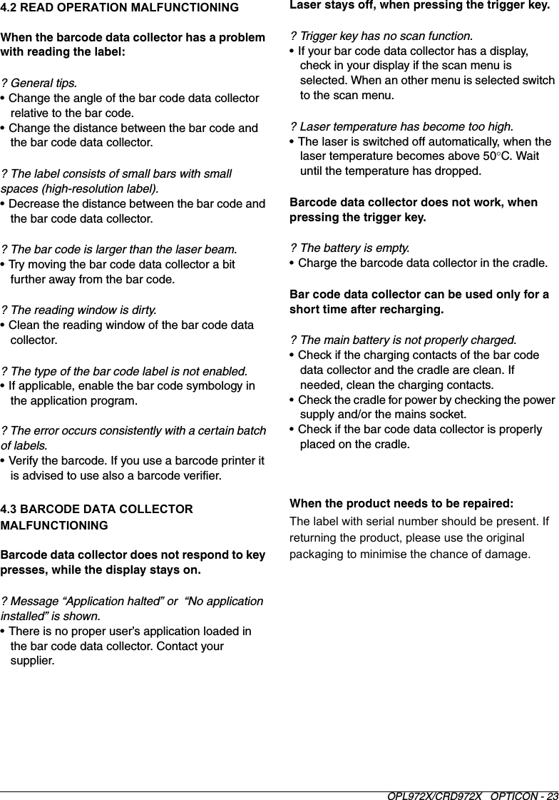 OPL972X/CRD972X   OPTICON - 234.2 READ OPERATION MALFUNCTIONINGWhen the barcode data collector has a problem with reading the label:? General tips.• Change the angle of the bar code data collector relative to the bar code.• Change the distance between the bar code and the bar code data collector.? The label consists of small bars with small spaces (high-resolution label).• Decrease the distance between the bar code and the bar code data collector.? The bar code is larger than the laser beam.• Try moving the bar code data collector a bit further away from the bar code.? The reading window is dirty.• Clean the reading window of the bar code data collector.? The type of the bar code label is not enabled.• If applicable, enable the bar code symbology in the application program.? The error occurs consistently with a certain batch of labels.• Verify the barcode. If you use a barcode printer it is advised to use also a barcode verifier.4.3 BARCODE DATA COLLECTOR MALFUNCTIONINGBarcode data collector does not respond to key presses, while the display stays on. ? Message “Application halted” or  “No application installed” is shown.• There is no proper user’s application loaded in the bar code data collector. Contact your supplier. Laser stays off, when pressing the trigger key.? Trigger key has no scan function.• If your bar code data collector has a display, check in your display if the scan menu is selected. When an other menu is selected switch to the scan menu.? Laser temperature has become too high.• The laser is switched off automatically, when the laser temperature becomes above 50°C. Wait until the temperature has dropped.Barcode data collector does not work, when pressing the trigger key.? The battery is empty.• Charge the barcode data collector in the cradle.Bar code data collector can be used only for a short time after recharging.? The main battery is not properly charged.• Check if the charging contacts of the bar code data collector and the cradle are clean. If needed, clean the charging contacts.• Check the cradle for power by checking the power supply and/or the mains socket.• Check if the bar code data collector is properly placed on the cradle.When the product needs to be repaired:The label with serial number should be present. If returning the product, please use the original packaging to minimise the chance of damage. 